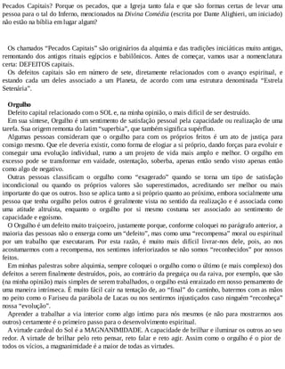 Pecados Capitais? Porque os pecados, que a Igreja tanto fala e que são formas certas de levar uma
pessoa para o tal do Inferno, mencionados na Divina Comédia (escrita por Dante Alighieri, um iniciado)
não estão na bíblia em lugar algum?
Os chamados “Pecados Capitais” são originários da alquimia e das tradições iniciáticas muito antigas,
remontando dos antigos rituais egípcios e babilônicos. Antes de começar, vamos usar a nomenclatura
certa: DEFEITOS capitais.
Os defeitos capitais são em número de sete, diretamente relacionados com o avanço espiritual, e
estando cada um deles associado a um Planeta, de acordo com uma estrutura denominada “Estrela
Setenária”.
Orgulho
Defeito capital relacionado com o SOL e, na minha opinião, o mais difícil de ser destruído.
Em sua síntese, Orgulho é um sentimento de satisfação pessoal pela capacidade ou realização de uma
tarefa. Sua origem remonta do latim “superbia”, que também significa supérfluo.
Algumas pessoas consideram que o orgulho para com os próprios feitos é um ato de justiça para
consigo mesmo. Que ele deveria existir, como forma de elogiar a si próprio, dando forças para evoluir e
conseguir uma evolução individual, rumo a um projeto de vida mais amplo e melhor. O orgulho em
excesso pode se transformar em vaidade, ostentação, soberba, apenas então sendo visto apenas então
como algo de negativo.
Outras pessoas classificam o orgulho como “exagerado” quando se torna um tipo de satisfação
incondicional ou quando os próprios valores são superestimados, acreditando ser melhor ou mais
importante do que os outros. Isso se aplica tanto a si próprio quanto ao próximo, embora socialmente uma
pessoa que tenha orgulho pelos outros é geralmente vista no sentido da realização e é associada como
uma atitude altruísta, enquanto o orgulho por si mesmo costuma ser associado ao sentimento de
capacidade e egoísmo.
O Orgulho é um defeito muito traiçoeiro, justamente porque, conforme coloquei no parágrafo anterior, a
maioria das pessoas não o enxerga como um “defeito”, mas como uma “recompensa” moral ou espiritual
por um trabalho que executaram. Por esta razão, é muito mais difícil livrar-nos dele, pois, ao nos
acostumarmos com a recompensa, nos sentimos inferiorizados se não somos “reconhecidos” por nossos
feitos.
Em minhas palestras sobre alquimia, sempre coloquei o orgulho como o último (e mais complexo) dos
defeitos a serem finalmente destruídos, pois, ao contrário da preguiça ou da raiva, por exemplo, que são
(na minha opinião) mais simples de serem trabalhados, o orgulho está enraizado em nosso pensamento de
uma maneira intrínseca. É muito fácil cair na tentação de, ao “final” do caminho, batermos com as mãos
no peito como o Fariseu da parábola de Lucas ou nos sentirmos injustiçados caso ninguém “reconheça”
nossa “evolução”.
Aprender a trabalhar a via interior como algo íntimo para nós mesmos (e não para mostrarmos aos
outros) certamente é o primeiro passo para o desenvolvimento espiritual.
A virtude cardeal do Sol é a MAGNANIMIDADE. A capacidade de brilhar e iluminar os outros ao seu
redor. A virtude de brilhar pelo reto pensar, reto falar e reto agir. Assim como o orgulho é o pior de
todos os vícios, a magnanimidade é a maior de todas as virtudes.
 