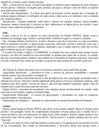 Orgulho de se mostrar como causador do dano.
Ódio – o efeito final da inveja: o invejoso não apenas se entristece pelas conquistas do outro e deseja o
fim das glórias e objetivos alcançados pelo próximo, mas passa a desejar o mal sob todos os aspectos
para aquela pessoa também.
Aflição pela Prosperidade – A tristeza pela glória do próximo. Ocorre quando não se consegue de
nenhuma maneira diminuir as realizações da outra pessoa, então passa a se entristecer com o resultado
das conquistas alheias.
Murmuração – Também conhecido como fofoca, consiste em espalhar mentiras, meias-verdades,
distorções, mentira (associada à Avareza) ou fatos embaraçosos ou depreciativos em relação a outra
pessoa, com o intuito de prejudicar o próximo.
Gula
A gula, como já era de se esperar, era uma característica do Planeta JÚPITER. Júpiter, como o
benfeitor da astrologia, rege a fartura e a prosperidade. O defeito é a gula e a virtude é a caridade.
Ora... Estamos lidando com Excessos. A Gula é absorver o que não se necessita, ou o que é excedente.
Pode se manifestar em todos os quatro planos (espiritual, emocional, racional e material). Claro que a
igreja distorceu o sentido original da alquimia, adaptando-a para o mundo material, então hoje em dia,
gula é sinônimo apenas de “comer muito”.
A virtude relacionada a Júpiter é a CARIDADE. A caridade lida com a maneira que tratamos nossos
excessos. Ao invés de consumi-los sem necessidade, os doamos para quem não os possui. A caridade
não está relacionada apenas a dinheiro, mas também aos 4 elementos da alquimia (espiritual, emocional,
racional e material). Esta coluna, por exemplo, faz parte dos meus projetos de caridade intelectual.
São Thomas de Aquino determina cinco características inerentes como sendo filhas da gula:
Loquacidade Desvairada – a desordem no falar, o excesso de palavras atrapalhando e causando
confusão mental. Está relacionada ao elemento Ar.
Imundície – aparência desleixada devido à falta de higiene por estar preocupado em demasia com a
obtenção de excessos. Não tem o mesmo significado desta palavra em nosso vocabulário moderno, onde
imundície quer dizer apenas “excesso de sujeira”, mas sim uma imundície espiritual, ligada à falta de
cuidado com o corpo físico por conta dos excessos.
Alegria Néscia – desordem do pensamento e das emoções através do descontrole da vontade, muito
associada ao ato de beber. Ligada ao elemento Água.
Expansividade Debochada – O excesso de gesticulações e movimentos do corpo ao comunicar,
causando tumulto e desordenação.
Embotamento da inteligência – obstrução da razão devido ao consumo desordenado de alimentos.
Luxúria
Defeito capital ligado ao Planeta VÊNUS, quer dizer em seu sentido original “deixar-se dominar pelas
paixões”. Em português, luxúria foi completamente deturpado e levado apenas para o sentido físico e
sexual da palavra, mas seu equivalente em inglês (Lust) ainda mantém o sentido original (pode-se usar
expressões como “lust for money”, “lust for blood”, “lust for power”). A melhor tradução para isso seria
“obsessão”.
A luxúria tem efeito na esfera espiritual quando a pessoa passa a ser guiada pelas suas paixões ao invés
de sua racionalidade. Para chegar ao autoconhecimento, é necessário domar suas paixões (vide a
 