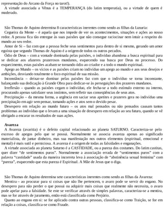 representação do Arcano da Força no tarot!).
A virtude associada a Vênus é a TEMPERANÇA (do latim temperatia), ou a virtude de quem é
moderado.
São Thomas de Aquino determina 8 características inerentes como sendo as filhas da Luxuria:
Cegueira da Mente – é aquela que nos impede de ver os acontecimentos, situações e ações ao nosso
redor. A pessoa fica tão entregue às suas paixões que não consegue raciocinar nem intuir a respeito do
mundo ao seu redor.
Amor de Si – faz com que a pessoa feche seus sentimentos para dentro de si mesmo, gerando um amor
egoísta que segundo Thomas de Aquino é a origem de todos os outros pecados.
Ódio de Deus – com a vontade dominada pelas paixões, o indivíduo abandona a busca espiritual para
se dedicar aos afazeres prazerosos mundanos, esquecendo sua busca por Deus no processo. Do
esquecimento, estas paixões acabam se tornando ódio ao criador e a todo o mundo espiritual.
Apego ao Mundo – os vícios e as paixões criam no indivíduo um apego ao mundo e aos seus desejos e
ambições, desviando totalmente o foco espiritual de sua missão.
Inconstância – deixar-se dominar pelas paixões faz com que o indivíduo se torna inconstante,
balançando sua dedicação à Grande Obra para dedicar-se às perseguições dos prazeres mundanos.
Irreflexão – quando as paixões cegam o indivíduo, ele fecha-se a todo estímulo externo ou interno,
procurando apenas satisfazer seus instintos, sem refletir nas conseqüências de seus atos.
Precipitação – da mesma forma, a urgência em saciar seus apetites e prazeres gera no indivíduo uma
precipitação em agir sem pensar, tomando ações e atos sem o devido pesar.
Desespero em relação ao mundo futuro – os atos mal pensados ou não pensados causam tantos
problemas ao indivíduo que o levam a uma situação de desespero em relação ao seu futuro, quando se vê
obrigado a encarar os resultados de suas ações.
Avareza
A Avareza (avaritia) é o defeito capital relacionado ao planeta SATURNO. Caracteriza-se pelo
excesso de apegos pelo que se possui. Normalmente se associa avareza apenas ao significado
materialista, de juntar dinheiro, mas sua manifestação nos outros elementos (espiritual, emocional e
mental) é mais sutil e perniciosa. A avareza é a origem de todas as falsidades e enganações.
A virtude associada ao planeta Saturno é a CASTIDADE, ou a pureza dos costumes. Do latim castitas,
quer dizer “de sentimentos puros”. Normalmente a associação errada de “sentimentos puros” com a
palavra “castidade” usada da maneira incorreta leva à associação de “abstinência sexual feminina” com
“pureza”, esquecendo que esta pureza é Espiritual. A Mãe de Jesus que o diga.
São Thomas de Aquino determina sete características inerentes como sendo as filhas da Avareza:
Mentira – ao procurar para si coisas que não lhe pertencem, o avaro pode se servir do engano. No
desespero para não perder o que possui ou adquirir mais coisas que realmente não necessita, o avaro
pode apelar para a falsidade. Se este se verificar através de simples palavras, caracteriza-se a mentira,
mas se for através de juramento, então está classificada como Perjúrio.
Quanto ao engano em si: se for aplicado contra outras pessoas, classifica-se como Traição, se for em
relação a coisas, classifica-se como Fraude.
 
