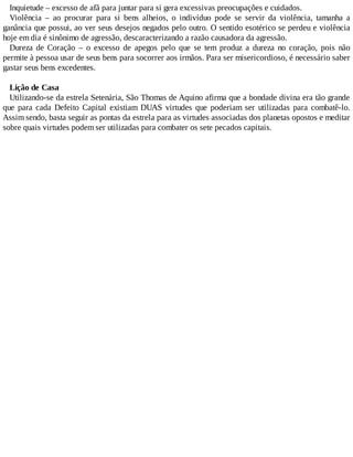 Inquietude – excesso de afã para juntar para si gera excessivas preocupações e cuidados.
Violência – ao procurar para si bens alheios, o indivíduo pode se servir da violência, tamanha a
ganância que possui, ao ver seus desejos negados pelo outro. O sentido esotérico se perdeu e violência
hoje em dia é sinônimo de agressão, descaracterizando a razão causadora da agressão.
Dureza de Coração – o excesso de apegos pelo que se tem produz a dureza no coração, pois não
permite à pessoa usar de seus bens para socorrer aos irmãos. Para ser misericordioso, é necessário saber
gastar seus bens excedentes.
Lição de Casa
Utilizando-se da estrela Setenária, São Thomas de Aquino afirma que a bondade divina era tão grande
que para cada Defeito Capital existiam DUAS virtudes que poderiam ser utilizadas para combatê-lo.
Assim sendo, basta seguir as pontas da estrela para as virtudes associadas dos planetas opostos e meditar
sobre quais virtudes podem ser utilizadas para combater os sete pecados capitais.
 