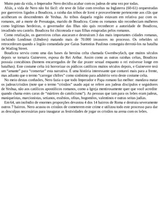 Muito puto da vida, o Imperador Nero decidiu acabar com os judeus de uma vez por todas.
Aliás, a vida de Nero não foi fácil: ele teve de lidar com revoltas na Inglaterra (60-61) orquestradas
por guerreiros ligados a Boudicea, a rainha das tribos de Iceni e provavelmente pertencente aos clãs que
acolheram os descendentes de Yeshua. As tribos daquela região estavam em relativa paz com os
romanos, até a morte de Presutagus, marido de Boudicea. Como os romanos não reconheciam mulheres
como legítimas herdeiras, o governador das Ilhas não quis reconhecer a autoridade de Boudicea,
invadindo seu castelo. Boudicea foi chicoteada e suas filhas estupradas pelos romanos.
Como retaliação, os guerreiros celtas atacaram e destruíram 3 das mais importantes cidades romanas,
incluindo Londinun (L0ndres) matando mais de 70.000 invasores no processo. Os rebeldes só
retrocederam quando a legião comandada por Gaius Suetonius Paulinus conseguiu derrotá-los na batalha
de Watling Street.
Boudicea serviu como uma das bases da heroína celta chamada Gwenhwyfach, que muitos séculos
depois se tornaria Guinevere, esposa do Rei Arthur. Assim como as outras rainhas celtas, Boudicea
possuía concubinos (homens encarregados de lhe dar prazer sexual enquanto o rei estivesse longe em
batalhas). Este costume celta irá horrorizar os púdicos católicos muitos séculos depois, e Guinevere terá
um “amante” para “consertar” esta narrativa. É uma história interessante que contarei mais para a frente,
mas adianto que o termo “carregar chifres” como sinônimo para adultério veio deste costume celta.
No meio destas confusões, Nero fazia o que todo Imperador e Papa romano faz melhor: mandava matar
os judeus/cristãos (note que o termo “cristãos” usado aqui se refere aos judeus discípulos e seguidores
de Yeshua, não aos católicos apostólicos romanos, como a Igreja mentirosamente quer que você acredite
quando chama estes caras de “mártires do catolicismo”). As pessoas que iam para os leões eram judeus,
maniqueístas, marcionistas, setianos, essênios, ofitas, bogomilos, valentinos e outras seitas judias.
Em 64, um incêndio de enormes proporções devastou 4 dos 14 bairros de Roma e destruiu severamente
outros 7 bairros. Nero acusou os cristãos de cometerem este crime e utilizou todo este processo para dar
as desculpas necessárias para inaugurar as festividades de jogar os cristãos na arena com os leões.
 