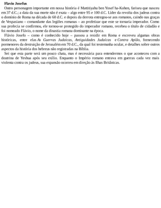 Flavio Josefus
Outro personagem importante em nossa história é Mattitiyahu ben Yosef ha-Kohen, fariseu que nasceu
em 37 d.C.; a data da sua morte não é exata – algo entre 95 e 100 d.C. Líder da revolta dos judeus contra
o domínio de Roma na década de 60 d.C. e depois da derrota entregou-se aos romanos, caindo nas graças
de Vespasiano – comandante das legiões romanas – ao profetizar que este se tornaria imperador. Como
sua profecia se confirmou, ele tornou-se protegido do imperador romano, recebeu o título de cidadão e
foi nomeado Flávio, o nome da dinastia romana dominante na época.
Flávio Josefo – como é conhecido hoje – passou a residir em Roma e escreveu algumas obras
históricas, entre elas As Guerras Judaicas, Antiguidades Judaícas e Contra Apião, fornecendo
pormenores da destruição de Jerusalém em 70 d.C., da qual foi testemunha ocular, e detalhes sobre outros
aspectos da história dos hebreus não registradas na Bíblia.
Sei que esta parte será um pouco chata, mas é necessária para entendermos o que aconteceu com a
doutrina de Yeshua após seu exílio. Enquanto o Império romano entrava em guerras cada vez mais
violenta contra os judeus, sua expansão ocorreu em direção às Ilhas Britânicas.
 