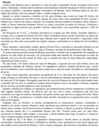 Masada
A única fonte histórica para o episódio é a obra do judeu romanizado Flavius Josephus, Guerra dos
Judeus. Entretanto, os historiadores modernos concordam que realmente um grupo de Zelotes matou a si e
às próprias famílias e incendiou algumas construções em Masada. Vocês lembram quem era um dos
líderes dos Zelotes, não? Isso mesmo! Judas, o melhor amigo de Jesus.
Quando os zelotes tomaram a fortaleza em 66, após eliminar uma coorte da Legio III Gallica ali
estacionada, encontraram um bem sortido estoque de armas, bem como quantidade de ferro, bronze e
chumbo para o fabrico de armas e munição. Os armazéns estavam completos com grãos, óleos, tâmaras e
vinho; as hortas forneciam alimentos frescos; os canais, escavados na pedra de calcário, coletavam e
conduziam as águas pluviais para grandes cisternas subterrâneas, com capacidade superior a 200 mil
galões.
Na Primavera de 73 d.C., a fortaleza encontrava-se ocupada por 960 zelotas, incluindo mulheres e
crianças, sob o comando de Eleazar ben Yair. Outro comandante zelota, um dos envolvidos na defesa de
Jerusalém, era Judas, que havia retirado para Masada após a queda de Jerusalém. A guarnição vinha
resistindo por dois anos a um assédio das legiões romanas, constituindo-se no último foco de resistência
judaica.
Nesse momento, o governador romano, general Flavius Silva, reassumiu as operações militares no sul
da Judéia. Em fim de março, à frente da Legio X Fretensis, marchou de Jerusalém para o Mar Morto.
As tropas tomaram posição diante de Masada, passando a construir oito acampamentos de campanha na
planície do lado Oeste da elevação. Foi principada ainda uma muralha de circunvalação ao redor de
Masada, com cerca de três metros de altura, que se estendia por mais de duas milhas de comprimento,
amparada por fortes e torres.
No lado Oeste, 137 metros abaixo do topo de Massada, e separado por um vale rochoso, havia um
promontório chamado de Penhasco Branco. Os engenheiros militares romanos decidiram que, a partir
desse promontório, seria construída uma única rampa para o topo do monte, iniciando-se a movimentação
de terras.
A rampa assim construída, apresentava um gradiente de 1:3 e uma base de 210 metros. Em pouco
tempo alvançou os 100 metros de altura e, em sua extremidade foi montada uma plataforma de 22 metros
de altura por 22 de largura. Em seguida, uma torre de cerco de 28 metros de altura foi posicionada contra
a muralha. Do seu alto, os artilheiros romanos faziam disparos com os escorpiões e balistas, enquanto
que na sua base, um aríete golpeava a base da muralha.
Quando a muralha foi rompida, os legionários que penetraram pela brecha constataram a existência de
uma segunda muralha, interna. Ao atacá-la, por sua vez, com o aríete, constatou-se que esta fora
construída com vigas de madeira alternadas com pedra, técnica que absorvia os golpes de aríete. Desse
modo, a 2 de Maio, promoveu-se o incêndio desta muralha, iniciando-se os preparativos para o assalto
final no dia seguinte.
Enquanto isso, na fortaleza, os zelotas acompanhavam os preparativos romanos, constatando a
iminência do assalto romano. Durante a noite, decidiram que preferiam morrer a ser escravizados ou
mortos pelos romanos. Sacrificaram assim as mulheres e crianças, e depois os próprios defensores, até
que restaram apenas dez e o comandante Eleazar ben Yair. Tiraram sortes para ver qual deles
sacrificaria os demais. Após cumprir a sua tarefa, o último homem ateou fogo ao palácio, e lançou-se
sobre a própria espada, ao lado da família morta.
Na manhã do dia 3 de Maio, os legionários ultrapassaram a brecha aberta na muralha interna,
encontrando a fortaleza em silêncio. Chamando os rebeldes à luta, apresentou-se uma anciã seguida por
uma mulher jovem, parente de Eleazar, e cinco crianças pequenas, que haviam se escondido em um dos
 