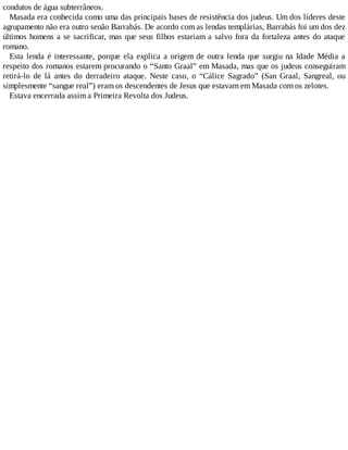 condutos de água subterrâneos.
Masada era conhecida como uma das principais bases de resistência dos judeus. Um dos líderes deste
agrupamento não era outro senão Barrabás. De acordo com as lendas templárias, Barrabás foi um dos dez
últimos homens a se sacrificar, mas que seus filhos estariam a salvo fora da fortaleza antes do ataque
romano.
Esta lenda é interessante, porque ela explica a origem de outra lenda que surgiu na Idade Média a
respeito dos romanos estarem procurando o “Santo Graal” em Masada, mas que os judeus conseguiram
retirá-lo de lá antes do derradeiro ataque. Neste caso, o “Cálice Sagrado” (San Graal, Sangreal, ou
simplesmente “sangue real”) eram os descendentes de Jesus que estavam em Masada com os zelotes.
Estava encerrada assim a Primeira Revolta dos Judeus.
 