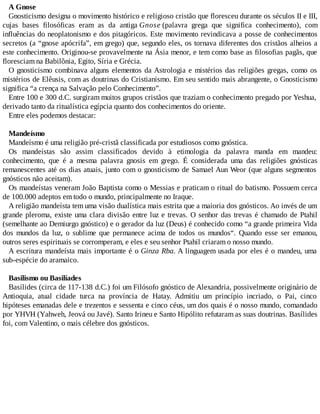A Gnose
Gnosticismo designa o movimento histórico e religioso cristão que floresceu durante os séculos II e III,
cujas bases filosóficas eram as da antiga Gnose (palavra grega que significa conhecimento), com
influências do neoplatonismo e dos pitagóricos. Este movimento revindicava a posse de conhecimentos
secretos (a “gnose apócrifa”, em grego) que, segundo eles, os tornava diferentes dos cristãos alheios a
este conhecimento. Originou-se provavelmente na Ásia menor, e tem como base as filosofias pagãs, que
floresciam na Babilônia, Egito, Síria e Grécia.
O gnosticismo combinava alguns elementos da Astrologia e mistérios das religiões gregas, como os
mistérios de Elêusis, com as doutrinas do Cristianismo. Em seu sentido mais abrangente, o Gnosticismo
significa “a crença na Salvação pelo Conhecimento”.
Entre 100 e 300 d.C. surgiram muitos grupos cristãos que traziam o conhecimento pregado por Yeshua,
derivado tanto da ritualística egípcia quanto dos conhecimentos do oriente.
Entre eles podemos destacar:
Mandeísmo
Mandeísmo é uma religião pré-cristã classificada por estudiosos como gnóstica.
Os mandeístas são assim classificados devido à etimologia da palavra manda em mandeu:
conhecimento, que é a mesma palavra gnosis em grego. É considerada uma das religiões gnósticas
remanescentes até os dias atuais, junto com o gnosticismo de Samael Aun Weor (que alguns segmentos
gnósticos não aceitam).
Os mandeístas veneram João Baptista como o Messias e praticam o ritual do batismo. Possuem cerca
de 100.000 adeptos em todo o mundo, principalmente no Iraque.
A religião mandeísta tem uma visão dualística mais estrita que a maioria dos gnósticos. Ao invés de um
grande pleroma, existe uma clara divisão entre luz e trevas. O senhor das trevas é chamado de Ptahil
(semelhante ao Demiurgo gnóstico) e o gerador da luz (Deus) é conhecido como “a grande primeira Vida
dos mundos da luz, o sublime que permanece acima de todos os mundos“. Quando esse ser emanou,
outros seres espirituais se corromperam, e eles e seu senhor Ptahil criaram o nosso mundo.
A escritura mandeísta mais importante é o Ginza Rba. A linguagem usada por eles é o mandeu, uma
sub-espécie do aramaico.
Basilismo ou Basilíades
Basílides (circa de 117-138 d.C.) foi um Filósofo gnóstico de Alexandria, possivelmente originário de
Antioquia, atual cidade turca na província de Hatay. Admitiu um princípio incriado, o Pai, cinco
hipóteses emanadas dele e trezentos e sessenta e cinco céus, um dos quais é o nosso mundo, comandado
por YHVH (Yahweh, Jeová ou Javé). Santo Irineu e Santo Hipólito refutaram as suas doutrinas. Basílides
foi, com Valentino, o mais célebre dos gnósticos.
 