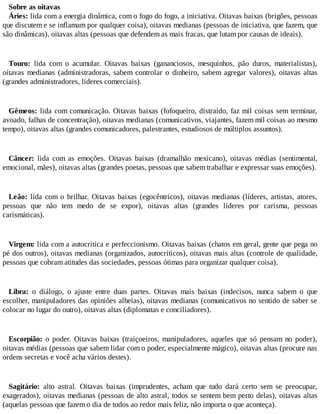Sobre as oitavas
Áries: lida com a energia dinâmica, com o fogo do fogo, a iniciativa. Oitavas baixas (brigões, pessoas
que discutem e se inflamam por qualquer coisa), oitavas medianas (pessoas de iniciativa, que fazem, que
são dinâmicas), oitavas altas (pessoas que defendem as mais fracas, que lutam por causas de ideais).
Touro: lida com o acumular. Oitavas baixas (gananciosos, mesquinhos, pão duros, materialistas),
oitavas medianas (administradoras, sabem controlar o dinheiro, sabem agregar valores), oitavas altas
(grandes administradores, líderes comerciais).
Gêmeos: lida com comunicação. Oitavas baixas (fofoqueiro, distraído, faz mil coisas sem terminar,
avoado, falhas de concentração), oitavas medianas (comunicativos, viajantes, fazem mil coisas ao mesmo
tempo), oitavas altas (grandes comunicadores, palestrantes, estudiosos de múltiplos assuntos).
Câncer: lida com as emoções. Oitavas baixas (dramalhão mexicano), oitavas médias (sentimental,
emocional, mães), oitavas altas (grandes poetas, pessoas que sabem trabalhar e expressar suas emoções).
Leão: lida com o brilhar. Oitavas baixas (egocêntricos), oitavas medianas (líderes, artistas, atores,
pessoas que não tem medo de se expor), oitavas altas (grandes líderes por carisma, pessoas
carismáticas).
Virgem: lida com a autocrítica e perfeccionismo. Oitavas baixas (chatos em geral, gente que pega no
pé dos outros), oitavas medianas (organizados, autocríticos), oitavas mais altas (controle de qualidade,
pessoas que cobram atitudes das sociedades, pessoas ótimas para organizar qualquer coisa).
Libra: o diálogo, o ajuste entre duas partes. Oitavas mais baixas (indecisos, nunca sabem o que
escolher, manipuladores das opiniões alheias), oitavas medianas (comunicativos no sentido de saber se
colocar no lugar do outro), oitavas altas (diplomatas e conciliadores).
Escorpião: o poder. Oitavas baixas (traiçoeiros, manipuladores, aqueles que só pensam no poder),
oitavas médias (pessoas que sabem lidar com o poder, especialmente mágico), oitavas altas (procure nas
ordens secretas e você acha vários destes).
Sagitário: alto astral. Oitavas baixas (imprudentes, acham que tudo dará certo sem se preocupar,
exagerados), oitavas medianas (pessoas de alto astral, todos se sentem bem perto delas), oitavas altas
(aquelas pessoas que fazem o dia de todos ao redor mais feliz, não importa o que aconteça).
 
