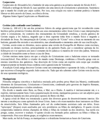 Carpocratos
Carpócrates de Alexandría foi o fundador de uma seita gnóstica na primeira metade do Século II d.C.
Filósofo e teólogo do Século II, suas opiniões são uma mescla de cristianismo e platonismo. Sustentava
que o mundo foi criado por anjos caídos. Por isso, esta criação era ruim e somente poderia o homem
liberar-se dela através da Gnose, ou ciência divina.
Algumas fontes ligam Carpócrates ao Mandeísmo.
Ceritios (não confundir com Coríntios)
Cerinto (c. 100 d.C.) foi um dos primeiros líderes do antigo gnosticismo que foi reconhecido como
herético pelos primeiros Cristãos devido aos seus ensinamentos sobre Jesus Cristo e suas interpretações
sobre o cristianismo. Ao contrário dos ensinamentos da Cristandade ortodoxa, a escola gnóstica de
Cerinto seguiu a lei Judaica, negando que o deus supremo tinha feito o mundo físico e negando a
divindade de Jesus. Na interpretação de Cerinto, o espírito de “Cristo” veio a Jesus no momento do seu
batismo, guiando-lhe em todo o seu ministério, mas abandonando-o momentos antes de sua crucificação.
Cerinto, assim como os ebionitas, usava apenas uma versão do Evangelho de Mateus como escritura,
rejeitando os demais escritos, principalmente os do apóstolo Paulo, por o considerar apóstata da lei.
Esforçava-se e se sujeitava aos usos e costumes da lei judaica e à maneira de viver dos judeus. Venerava
a cidade de Jerusalém como se fosse a casa de Deus.
Cerinto ensinou numa época em que a relação do Cristianismo com o Judaísmo estava se tornando
irreconciliável. Para definir o criador do mundo como Demiurgo, combinou a filosofia grega com os
ensinos sincréticos dos gnósticos. Sua descrição de Cristo como um espírito sem corpo que residido
temporariamente no homem Jesus combina com o gnosticismo de Valentino.
A tradição Cristã antiga descreve Cerinto como um contemporâneo e oponente de João, o Evangelista,
que escreveu o Evangelho segundo João contra ele. Tudo que nós sabemos sobre Cerinto vem da escrita
de seus oponentes teológicos.
Maniqueísmo
Filosofia religiosa sincrética e dualística ensinada pelo profeta persa Mani (ou Manes), combinando
elementos do Zoroastrismo, Cristianismo e Gnosticismo, condenado pelo governo do Império Romano,
filósofos neoplatonistas e cristãos ortodoxos.
Ela divide o mundo entre Bem, ou Deus, e Mal, ou o Diabo. A matéria é intrinsecamente má, e o
espírito, intrinsecamente bom. Com a popularização do termo, maniqueísta passou a ser um adjetivo para
toda doutrina fundada nos dois princípios opostos do Bem e do Mal.
A igreja cristã de Mani era estruturada a partir dos diversos graus do desenvolvimento interior. Ele
mesmo a encabeçava como apóstolo de Jesus Cristo. Junto a ele eram mantidos doze instrutores ou filhos
da misericórdia. Seis filhos iluminados pelo sol do conhecimento assistiam cada um deles. Esses
“epíscopos” (bispos) eram auxiliados por seis presbíteros ou filhos da inteligência. O quarto círculo
compreendia inúmeros eleitos chamados de filhos e filhas da verdade ou dos mistérios. Sua tarefa era
pregar, cantar, escrever e traduzir. O quinto círculo era formado pelos auditores ou filhos e filhas da
compreensão. Para esse último grupo, as exigências eram menores.
Mais tarde, no Sul da França, os maniqueístas e o druidismo formariam as bases do Catarismo.
 
