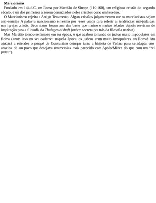 Marcionismo
Fundado em 144 d.C. em Roma por Marcião de Sinope (110-160), um religioso cristão do segundo
século, e um dos primeiros a serem denunciados pelos cristãos como um herético.
O Marcionismo rejeita o Antigo Testamento. Alguns cristãos julgam mesmo que os marci onistas sejam
anti-semitas. A palavra marcionismo é mesmo por vezes usada para referir as tendências anti-judaicas
nas igrejas cristãs. Seus textos foram uma das bases que muitos e muitos séculos depois serviram de
inspiração para a filosofia da Thulegesselshaft (ordem secreta por trás da filosofia nazista).
Mas Marcião tornou-se famoso em sua época, o que acabou tornando os judeus muito impopulares em
Roma (anote isso no seu caderno: naquela época, os judeus eram muito impopulares em Roma! Isto
ajudará a entender o porquê de Constantino deturpar tanto a história de Yeshua para se adaptar aos
anseios de um povo que desejava um messias mais parecido com Apolo/Mithra do que com um “rei
judeu”).
 