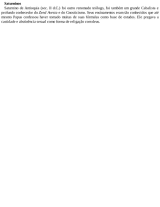 Saturninos
Saturnino de Antioquia (sec. II d.C.) foi outro renomado teólogo, foi também um grande Cabalista e
profundo conhecedor do Zend Avesta e do Gnosticismo. Seus ensinamentos eram tão conhecidos que até
mesmo Papus confessou haver tomado muitas de suas fórmulas como base de estudos. Ele pregava a
castidade e abstinência sexual como forma de religação com deus.
 