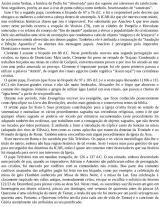 Assim como Yeshua, a história de Pedro foi “absorvida” para dar suporte aos interesses do catolicismo.
Seus seguidores, porém, ao usar a cruz de ponta cabeça como símbolo, foram taxados de “satanistas”.
Lino I foi o segundo papa, coordenou o bispado de 67 a 76 d.C. e foi o responsável pelo decreto que
obrigava as mulheres a cobrirem a cabeça dentro de um templo. A ICAR diz que ele morreu como mártir,
mas evidências históricas dizem que isto é improvável. Foi substituído por Anacleto I, que teve muita
sorte: neste período ocorreu a erupção do Vesúvio (79), com as cidades de Pompéia e Herculano
soterradas e os relatos do começo do “fim do mundo” ajudaram a elevar a popularidade do cristianismo.
Dele são atribuídos uma série de orientações que condenam o culto de objetos “mágicos e de feitiçaria” e
de aceitarem comida oferecidas aos deuses pagãos. Também a ele é atribuída a instauração da “Saudação
e Bênção Apostólica” na abertura das mensagens papais. Anacleto é perseguido pelo imperador
Domiciano e morre nos leões.
Clemente I assume o bispado em 88 d.C. Neste pontificado ocorreu uma segunda perseguição aos
cristãos, na época de Domiciano. Mais tarde, Clemente foi preso no reinado de Trajano. Condenado a
trabalhos forçados nas minas de cobre de Galípoli, converteu muitos presos e por isso foi atirado ao mar
com uma pedra amarrada ao pescoço. Clemente é importante porque foi ele quem primeiro passou a
utilizar a palavra “Amém”, de origem dos rituais egipcios (onde significa “Assim seja!”) nas cerimônias
cristitas.
O quinto papa, Evaristo (que ficou no bispado de 97 a 105 d.C.) e o sexto papa Alexandre I (106 a 115
d.C.) não fizeram grandes coisas e não são muito lembrados. Alexandre foi o bispo que absorveu o
costume dos magistas romanos e gregos de utilizar água Lustral em seus rituais, que passou a chamar de
“água benta” a partir de seu pontificado.
Durante este período, João Evangelista escreve seu evangelho, que ficou conhecido posteriormente
como Apocalipse ou Livro das Revelações, um dos mais gnósticos e controversos textos da bíblia.
O sétimo papa foi Sisto I. Suas principais contribuições para a igreja cristita foram no sentido de
sistematizar e normalizar os vários procedimentos sagrados nas cerimônias religiosas, como o de que
qualquer objeto sagrado só poderia ser tocado por ministros sacramentados (este procedimento foi
adaptado também dos ocultistas, que trabalham com a consagração de objetos sagrados, que não devem
ser tocados por mãos profanas). É atribuída a Sisto a introdução do tríplice canto do Sanctus na missa
(adaptado dos ritos de Elêusis), bem como as cartas apócrifas que tratam da doutrina da Trindade e ao
Primado da Igreja de Roma. Também entrou em conflito com alguns procedimentos da Igreja da Ásia.
Sisto morreu em Roma e foi sucedido por São Telésforo. Os papas e os vários martirólogos dão-lhe o
título do mártir, embora não haja registo histórico de tal evento. Sisto I estava mais para gnóstico do que
para um seguidor das doutrinas da ICAR, então é quase um consenso entre historiadores que sua história
foi maquiada para servir aos interesses da Igreja.
O papa Telésforo tem um mandato tranquilo, de 126 a 137 d.C. O seu reinado, embora desenrolado
num período de paz, quando os imperadores Adriano e Antonino não publicaram editos de perseguição
aos cristãos, foi marcado por conflitos com as comunidades não cristãs. Boa parte dos costumes
católicos usurpados das religiões pagãs foi feito em seu bispado, como por exemplo: a celebração da
missa do galo (Também conhecida por Missa da Meia Noite, é a missa da Luz. Esta celebração é
claramente inspirada nos cultos antigos, nomeadamente celtas, em que se escolhia o solstício do Inverno
[22/23 de Dezembro] para prestar culto ao deus Sol. Neste ritual, os sacerdotes sacrificavam um galo em
homenagem aos deuses solares), páscoa aos domingos, sete semanas de quaresma antes da páscoa (A
Quaresma é uma celebração da morte de Tamuz; a lenda diz que ele foi morto por um javali selvagem aos
quarenta anos. Portanto, a Quaresma celebra um dia para cada ano de vida de Tamuz) e o cancionar da
Glória normalmente são atribuídos ao seu pontificado.
 