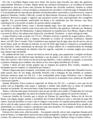 Em 136, é escolhido Higino como novo bispo. Ele passou maus bocados nas mãos dos gnósticos,
especialmente Valentino e Cerdão. Higino mexeu nas estruturas hierárquicas e na cerimônia do batismo
(adaptando-as para que ficasse mais próxima do batismo dos iniciados essênios), instituiu as ordens
menores para melhorar o serviço da Igreja e preparação do sacerdócio. O décimo papa é chamado de Pio
I. O seu pontificado foi marcado por questões envolvendo judeus convertidos e com heresiarcas, como os
gnósticos Valentino, Cerdão e Marcião, criador do Marcionismo. Procurou o diálogo com os filósofos e
estudiosos heresiarcas gregos e egípcios que possuíam versões mais espiritualizadas dos evangelhos
sagrados. Foi, provavelmente, martirizado em Roma e foi substituído por São Aniceto, cuja única
contribuição foi a de proibir os padres de usarem cabelos compridos.
Em 166 é escolhido Sotero como o décimo-segundo papa. Esse não apenas teve de enfrentar as
perseguições de Marco Aurélio como levou uma surra filosófica dos gnósticos, liderados por Montano,
que formaram a seita dos Montanistas. A Igreja montanista se espalhou pela Ásia Menor, chegou a Roma
e ao norte da África. Seu adepto mais famoso foi, sem dúvida, Tertuliano – o maior teólogo de então.
O papa Eleutério sobe ao poder em 175 d.C.. Eleutério resolveu a questão de origem judaica, sobre a
distinção entre alimentos puros e impuros, libertando os cristãos de restrições alimentares. Quando
morre, em 189, Vitor I assume. Vítor I estabeleceu que qualquer tipo de água, quer seja de um rio, mar ou
outras fontes, pode ser utilizada no batismo, no caso de faltar água benta (e começam as acoxambrações
da ritualística). Outra contribuição na absorção das crenças alheias foi o estabelecimento do domingo
(Dia do Sol, em substituição do sábado) como dia sagrado, copiando os costumes pagãos para anexar
suas culturas mais facilmente.
Ele também decide fazer as missas em latim ao invés de grego, para popularizar a religião em Roma.
Foi substituído por são Zeferino (que introduziu o uso da patena e do cálice de cristal) e em 217 d.C.
entra São Calixto I. São Calixto era tão picareta que Hipólito, o outro candidato ao papado, se proclama
o primeiro Antipapa para combater seus abusos (e fica com a Igreja dividida por 20 anos).
Calixto é morto em uma revolta popular que se originou nos próprios fiéis cristãos, tamanhos os
desmandos que ele cometeu, e é substituído por Urbano I.
Urbano I pegou uma época tranquila, coincidindo com a benevolência do Imperador Alexandre Severo,
então passou mais do seu tempo discutindo filosofia com o Antipapa do que temendo os romanos.
Ponciano tornou-se papa em 230 d.C. e deu continuidade pelas brigas filosóficas com o Antipapa
Hipólito. O que foi uma tremenda burrice, porque eles haviam se acostumado com a moleza de Alexandre
e baixaram a guarda…
Quando Maximino Trácio tornou-se imperador de Roma em 235 d.C., a primeira coisa que fez foi
acabar com as briguinhas entre papas e antipapas e mandar todo mundo para as minas de trabalhos
forçados na Sardenha. Ali morreram tanto o Papa Ponciano quanto o Antipapa Hipólito.
Antero, o décimo-nono papa, ficou pouco mais do que um mês com o poder e O Imperador fez com que
se juntasse a seus amiguinhos nas minas de trabalho forçado. O papa seguinte foi um tal de Fabiano I.
Conta-nos Eusébio de Cesaréia que a eleição de Fabiano foi maravilhosa. Voltava ele de fora de
Roma, com alguns amigos, quando a assembléia dos Cristãos deliberava sobre a sucessão do papa São
Antero. Estavam divididos os votos e não se chegava a um acordo. Foi quando uma pomba branca, vinda
não se sabe de onde, pousou sobre a cabeça do admirado Fabiano, que mais admirado ficou, quando, por
unanimidade, os Cristãos romanos o apontaram como novo pontífice. Foi obrigado a obedecer. Recebeu
ordens sagradas e tornou-se sucessor de São Pedro.
Fabiano teve muita sorte, além da pomba… Seu papado coincide com as mais sangrentas disputas pelo
trono de Roma, e os Imperadores passavam mais tempo protegendo o próprio rabo do que perseguindo os
cristãos. Ele sobreviveu a Maximiniano, os dois Górdianos, Pupiero, Balbino, Filipe (o árabe) e Décio.
 