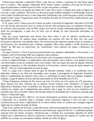 Fabiano havia batizado o imperador Filipe, o que deu aos cristitas a esperança de uma Roma segura
para os cristãos… Mas quando o Imperador Décio tomou o poder, a primeira coisa que fez foi picar o
papa em pedacinhos e mandá-lo para os leões, só para não perder o costume.
Cornélius I sentou-se no papado por menos de 3 anos. Para variar, a disputa pelo poder da Igreja fez
com que o outro candidato, Novaciano, se declarasse papa também (antipapa na terminologia técnica).
Com o poder dividido (de novo), o novo Imperador Treboniano Galo, assim que pega o poder em Roma,
manda os dois “papas” brigarem nas minas de trabalhos forçados de Civitavecchia, ondem morrem, para
não perder o costume…
O 22º papa, Lucio I, durou cerca de 8 meses no poder. O período do Imperador Valeriano I (253-260
d.C.) foi um dos mais terríveis para os cristãos (e um dos mais prósperos para os vendedores de pipoca
do Coliseu). Neste período, mais de 900 cristãos serviram de atração enfrentando gladiadores e leões.
Além das perseguições, o papa teve de lidar com os hereges da seita Novaciana (discípulos de
Novaciano).
Uma das coisas importantes que devem ficar bem claras é que os mártires acreditavam na
REENCARNAÇÃO, de maneira muito semelhante aos espíritas dos dias de hoje. Por esta razão
deixavam-se martirizar com tamanho afinco. Eles diziam que não importava quantas vezes os romanos os
sacrificassem, eles retornariam para continuar pregando. Mais tarde, quando a ICAR absorveu esse
“bônus” de 400 anos no catolicismo, ela “transformou” esses mártires em santos e defensores do
catolicismo.
Os papas Estevão I e Sisto II passaram praticamente seus mandatos enfrentando os Novacianos e os
romanos e não tiveram tempo hábil para organizar outros projetos.
Somente o 25º papa, São Dionísio, teve um respiro, pois seu papado coincide com os bárbaros tocando
o terror no Império Romano e os Imperadores mais preocupados com o Asterix e seus gauleses do que
com festividades à base de alimentar leões com cristãos. Nos seus quase dez anos de papado, Dionísio
conseguiu reorganizar os fiéis em Roma, derrotar os Novacianos e morrer em paz de morte natural, em
268 d.C.. Note-se o total paganismo no nome do papa.
Felix I, o papa com o mesmo nome do gato do desenho animado, voltou a ter problemas com o
Imperador. Juntou-se aos fiéis nas catacumbas, para escapar à perseguição do Imperador Aureliano.
Iniciou o sepultamento dos mártires sob o altar e a celebração da missa sobre seu túmulos. Segundo a
tradição, o papa de número 26 teria morrido martirizado em 30 de dezembro de 274 d.C.
O Papa Eutiquiano, próximo da fila, nasceu em Luni. Foi eleito em 4 de janeiro de 275, governou a
Igreja durante oito anos. Ordenou que os mártires fossem cobertos pela “dalmática” (o manto dos
Imperadores Romanos), hoje vestimentas dos diáconos nas cerimônias solenes. Instituiu a benção da
colheita nos campos, que é originalmente uma tradição celta e pagã. Ao invés do sexo ritualístico, foi
instituída uma missa, trocando o pênis pelo hissope (nome do instrumento que é usado para aspergir água
benta) e o sêmen pela água.
Caio I, que reinou de 283 a 296 d.C., foi um dos idealizadores do dízimo. Para tentar fazer média com
o Imperador, foi o primeiro Papa a conseguir reunir emissários imperiais e fiéis em meio a uma
acalorada discussão sobre a legitimidade de se cobrar tributos sobre os cristãos que conseguiu angariar
algum tipo de simpatia do poder de Roma.
Tanto Caio I quanto seu sucessor, o papa Marcelino, sofreram perseguições do Imperador e ameaça de
divisão da religião, desta vez pelos Donatistas (movimento que surgiu em 304 d.C. e condenada qualquer
sagração feita por bispos corruptos. Afirmavam que a validade dos sacramentos dependia do mérito
daquele que o administrava). Venceu a hipocrisia e Roma decidiu que não importa se o padre seja um
pedófilo ou corrupto, seu sacramento continua valendo aos olhos da Igreja.
 