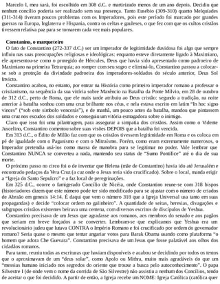 Marcelo I, meu xará, foi escolhido em 308 d.C. e martirizado menos de um ano depois. Decidiu que
nenhum concílio poderia ser realizado sem sua presença. Tanto Eusébio (309-310) quanto Melquíades
(311-314) tiveram poucos problemas com os Imperadores, pois este período foi marcado por grandes
guerras na Europa, Inglaterra e Hispania, contra os celtas e gauleses, o que fez com que os cultos cristãos
tivessem relativa paz para se tornarem cada vez mais populares.
Constanino, o marqueteiro
O fato de Constantino (272-337 d.C.) ser um imperador de legitimidade duvidosa foi algo que sempre
influiu nas suas preocupações religiosas e ideológicas: enquanto esteve diretamente ligado à Maximiano,
ele apresentou-se como o protegido de Hércules, Deus que havia sido apresentado como padroeiro de
Maximiano na primeira Tetrarquia; ao romper com seu sogro e eliminá-lo, Constantino passou a colocar-
se sob a proteção da divindade padroeira dos imperadores-soldados do século anterior, Deus Sol
Invicto.
Constantino acabou, no entanto, por entrar na História como primeiro imperador romano a professar o
cristianismo, na sequência da sua vitória sobre Maxêncio na Batalha da Ponte Mílvio, em 28 de outubro
de 312 d.C., perto de Roma, que ele mais tarde atribuiu ao Deus cristão: segundo a tradição, na noite
anterior à batalha sonhou com uma cruz brilhante nos céus, e nela estava escrito em latim “In hoc signo
vinces” (“sob este símbolo vencerás”), e de manhã, um pouco antes da batalha, mandou que pintassem
uma cruz nos escudos dos soldados e conseguiu um vitória esmagadora sobre o inimigo.
Claro que isso foi uma pilantragem, para assegurar a simpatia dos cristãos. Assim como o Vidente
Juscelino, Constantino comentou sobre suas visões DEPOIS que a batalha foi vencida.
Em 313 d.C., o Édito de Milão faz com que os cristãos tivessem legitimidade em Roma e os coloca em
pé de igualdade com o Paganismo e com o Mitraísmo. Porém, como eram extremamente numerosos, o
Imperador pretendia usá-los como massa de manobra para se legitimar no poder. Vale lembrar que
Constantino NUNCA se converteu a nada, mantendo seu status de “Sumo Pontífice” até o dia de sua
morte.
O próximo passo no circo foi o de inventar que Helena (mãe de Constantino) havia ido até Jerusalém e
encontrado pedaços da Vera Cruz (a cuz onde o Jesus teria sido crucificado). Sobre o local, manda erigir
a “Igreja do Santo Sepulcro” e a faz local de peregrinações.
Em 325 d.C., ocorre o famigerado Concílio de Nicéia, onde Constantino reune-se com 318 bispos
(historiadores dizem que este número pode ter sido modificado para se ajustar com o número de criados
de Abraão em genesis 14:14. É daqui que vem o número 318 que a Igreja Universal usa tanto em suas
propagandas) e decide “colocar ordem no galinheiro”. A quantidade de seitas, heresias, divagações e
subgrupos cristãos existentes beirava uma centena, com diversos escritos de discípulos de Yeshua.
Constantino precisava de um Jesus que agradasse aos romanos, aos membros do senado e aos pagãos
que seriam em breve forçados a se converter. Lembram-se que explicamos que Yeshua era um
revolucionário judeu que lutava CONTRA o Império Romano e foi crucificado por ordem do governador
romano? Seria quase o mesmo que tentar angariar votos para Barak Obama usando como plataforma “o
homem que adora Che Guevara”. Constantino precisava de um Jesus que fosse palatável aos olhos dos
cidadãos romanos.
Para tanto, reuniu todas as escrituras que haviam disponíveis e acabou se decidindo por todos os textos
que o aproximavam de um “deus solar”, como Apolo ou Mithra, muito mais agradáveis do que um
“messias humano iniciado nos segredos do oriente que trouxe a busca pelo autoconhecimento”. O papa
Silvestre I (de onde vem o nome da corrida de São Silvestre) não assistiu a nenhum dos Concílios, tendo
de aceitar o que foi decidido. A partir de então, a Igreja recebe um NOME: Igreja Católica (católica quer
 