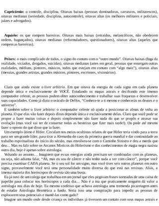 Capricórnio: o controle, disciplina. Oitavas baixas (pessoas dominadoras, carrascos, militarescos),
oitavas medianas (seriedade, disciplina, autocontrole), oitavas altas (os melhores militares e policiais,
juízes e advogados).
Aquário: os que rompem barreiras. Oitavas mais baixas (retraídos, melancólicos, não obedecem
ordens, bagunçados), oitavas medianas (reformuladores, questionadores), oitavas altas (aqueles que
rompem as barreiras).
Peixes: o mais complicado de todos, o signo do contato com o “outro mundo”. Oitavas baixas (fuga da
realidade, viciados, drogados, suicidas), oitavas medianas (artes em geral, pessoas que enxergam outras
realidades, médiuns, pintores, músicos, todos que estejam em contato com “algo mais”), oitavas altas
(messias, grandes artistas, grandes músicos, pintores, escritores, visionários).
Claro que ainda existe o livre arbítrio. Em que oitava da energia de cada signo em cada planeta
depende única e exclusivamente de VOCÊ. Estudando os mapas astrais e decifrando este imenso
computador celeste, as pessoas podem obter autoconhecimento e trabalhar suas fraquezas e desenvolver
suas capacidades. Como já dizia o oráculo de Delfos, “Conhece-te a ti mesmo e conhecerás os deuses e o
universo”.
E também sobre o livre arbítrio: o computador celeste só ajuda a posicionar as almas de volta ao
planeta. O que elas vão fazer depois disso depende única e exclusivamente delas. Claro que você pode se
propor a fazer muitas coisas e depois simplesmente não fazer nada do que se propôs e atrasar sua
evolução (mas você vai ter de consertar todas as besteiras que fizer mais tarde!). Ou pode até mesmo
fazer o oposto do que disse que ia fazer.
Um exemplo ótimo é Hitler. Circulam nos meios ocultistas relatos de que Hitler teria vindo para a terra
para ser um grande líder, para tirar a Alemanha do caos da primeira guerra mundial e dar continuidade ao
trabalho espiritualista do início do século, mas envolveu-se com o Caminho Sinistro e deu a merda que
deu… Mas eu falo sobre os Arcanos Místicos do Hitlerismo e dos conhecimentos de magia negra nazista
outro dia, hoje é apenas sobre astrologia.
Voltando ao assunto… Imaginem que es sas energias ainda precisam ser combinadas com os planetas,
ou seja, não adianta falar, “Ah, mas eu sou de câncer e não tenho nada a ver com câncer”, porque você
precisa examinar CADA planeta. Se o seu sol for um signo, mas você tiver seis outros planetas em outro
signo, provavelmente você terá uma personalidade muito diversa do que está nas revistas. Aliás, a
imensa maioria dos horóscopos de revista são uma bosta.
Eu já ouvi de um colega que trabalhou em um jornal que eles pegavam frases sorteadas de uma caixa de
papelão para colocar nos horóscopos a cada dia… Não é a toa que praticamente ninguém dá valor a
astrologia nos dias de hoje. Eu mesmo confesso que achava astrologia uma tremenda picaretagem antes
de estudar Astrologia Hermética a fundo. Seria isso uma conspiração para impedir as pessoas de
explorarem seus potenciais e mantê-las como gado?
Imagine um mundo onde desde criança os indivíduos já tivessem um contato com seus mapas astrais e
 