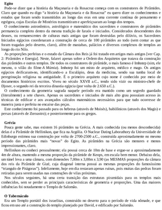 Egito
Pode-se dizer que a história da Maçonaria e da Rosacruz começa com os construtores de Pirâmides.
Claro que quando eu digo “a história da Maçonaria e da Rosacruz” eu quero dizer os conhecimentos e
estudos que foram sendo transmitidos ao longo das eras em uma corrente contínua de pensamento e
egrégora, cujas Escolas de Mistérios transmitiram e aperfeiçoaram ao longo dos tempos.
O conhecimento astronômico, astrológico e matemático dos sacerdotes e construtores de pirâmides
permanecia completo dentro da mesma tradição de faraós e iniciados. Considerados descendentes dos
deuses, ou remanescentes de culturas mais antigas que foram destruídas pelo dilúvio, os Sacerdotes
Iniciados egípcios coordenaram a construção de cerca de 100 pirâmides ao todo (sem contar as que
foram tragadas pelo deserto, claro), além de mastabas, palácios e diversos complexos de templos ao
longo do rio Nilo.
As proporções perfeitas e o estudo da Câmara dos Reis já foi tratado em artigos mais antigos [ver Cap.
2: Pirâmides e Energia]. Neste, falarei apenas sobre a Ordem dos Arquitetos que tratava da construção
das pirâmides e outros templos. De todos os construtores de pirâmide, o mais famoso é Imhotep (sim, ele
mesmo, o vilão do filme A Múmia). Imhotep foi um misto de arquiteto, médico e mago. Os antigos
egípcios deificaram-no, identificando-o a Esculápio, deus da medicina, sendo sua tumba local de
peregrinação religiosa na antiguidade. É o primeiro arquiteto cujo nome é conhecido por meio de
documentos históricos escritos. Viveu no século XXVII a.C., tendo sido vizir ou ministro-chefe de
Djoser, o segundo rei da terceira dinastia egípcia (por volta de 2.650 a.C.).
O conhecimento da geometria sagrada naquele período era mantido como um segredo guardado
(literalmente) a sete chaves. Apenas os sacerdotes e iniciados de mais alto grau possuíam acesso às
técnicas de edificar e aos avançados cálculos matemáticos necessários para que tudo ocorresse de
maneira justa e perfeita no encaixe das peças.
Este conhecimento foi passado para os hebreus (através de Moisés), babilônicos (através dos Magis) e
persas (através de Zoroastro); e posteriormente para os gregos.
Grécia
Pouca gente sabe, mas existem 16 pirâmides na Grécia. A mais conhecida (ou menos desconhecida)
delas é a Pirâmide de Hellinikon, que fica na Argólia. O Nuclear Dating Laborathory da Universidade de
Edinburgo estimou sua construção por volta de 2700-2500 a.C., construída aproximadamente no mesmo
período das pirâmides mais “novas” do Egito. As pirâmides na Grécia são menores e menos
impressionantes, claro.
Hellinikon eu conheci pessoalmente; ela possui cerca de 10m de base e ergue-se a aproximadamente
4m de altura, mantendo a mesma proporção da pirâmide de Keops, em escala bem menor. Debaixo dela,
um túnel leva a uma câmara, com dimensões 7,00m x 3,00m x 3,90 (as MESMAS proporções da câmara
dos reis da Pirâmide de Gizé, cuja diagonal interna possui as mesmas proporções do famosíssimo
“triangulo de Pitágoras”). Infelizmente, hoje em dia restaram apenas ruínas, pois muitas das pedras foram
retiradas para serem usadas nas construções de vilas próximas.
Nos séculos seguintes, há uma certa transição das estruturas piramidais para os templos mais
conhecidos, sem se perder as principais características de geometria e proporções. Uma das maiores
influências foi notadamente o Templo de Salomão.
O Tabernáculo
Era um Templo portátil dos israelitas, construído no deserto para o período de vida nômade, e que
ficou em uso até a construção do templo planejado por David, e edificado por Salomão.
 