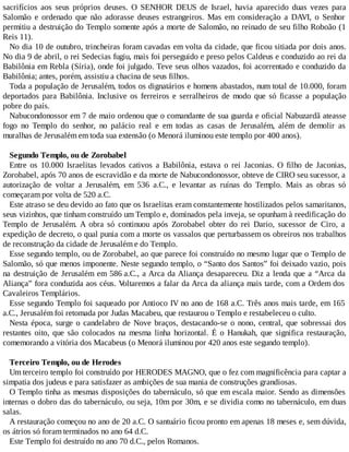 sacrifícios aos seus próprios deuses. O SENHOR DEUS de Israel, havia aparecido duas vezes para
Salomão e ordenado que não adorasse deuses estrangeiros. Mas em consideração a DAVI, o Senhor
permitiu a destruição do Templo somente após a morte de Salomão, no reinado de seu filho Roboão (1
Reis 11).
No dia 10 de outubro, trincheiras foram cavadas em volta da cidade, que ficou sitiada por dois anos.
No dia 9 de abril, o rei Sedecias fugiu, mais foi perseguido e preso pelos Caldeus e conduzido ao rei da
Babilônia em Rebla (Síria), onde foi julgado. Teve seus olhos vazados, foi acorrentado e conduzido da
Babilônia; antes, porém, assistiu a chacina de seus filhos.
Toda a população de Jerusalém, todos os dignatários e homens abastados, num total de 10.000, foram
deportados para Babilônia. Inclusive os ferreiros e serralheiros de modo que só ficasse a população
pobre do país.
Nabucondonossor em 7 de maio ordenou que o comandante de sua guarda e oficial Nabuzardã ateasse
fogo no Templo do senhor, no palácio real e em todas as casas de Jerusalém, além de demolir as
muralhas de Jerusalém em toda sua extensão (o Menorá iluminou este templo por 400 anos).
Segundo Templo, ou de Zorobabel
Entre os 10.000 Israelitas levados cativos a Babilônia, estava o rei Jaconias. O filho de Jaconias,
Zorobabel, após 70 anos de escravidão e da morte de Nabucondonossor, obteve de CIRO seu sucessor, a
autorização de voltar a Jerusalém, em 536 a.C., e levantar as ruínas do Templo. Mais as obras só
começaram por volta de 520 a.C.
Este atraso se deu devido ao fato que os Israelitas eram constantemente hostilizados pelos samaritanos,
seus vizinhos, que tinham construído um Templo e, dominados pela inveja, se opunham à reedificação do
Templo de Jerusalém. A obra só continuou após Zorobabel obter do rei Dario, sucessor de Ciro, a
expedição de decreto, o qual punia com a morte os vassalos que perturbassem os obreiros nos trabalhos
de reconstrução da cidade de Jerusalém e do Templo.
Esse segundo templo, ou de Zorobabel, ao que parece foi construído no mesmo lugar que o Templo de
Salomão, só que menos imponente. Neste segundo templo, o “Santo dos Santos” foi deixado vazio, pois
na destruição de Jerusalém em 586 a.C., a Arca da Aliança desapareceu. Diz a lenda que a “Arca da
Aliança” fora conduzida aos céus. Voltaremos a falar da Arca da aliança mais tarde, com a Ordem dos
Cavaleiros Templários.
Esse segundo Templo foi saqueado por Antioco IV no ano de 168 a.C. Três anos mais tarde, em 165
a.C., Jerusalém foi retomada por Judas Macabeu, que restaurou o Templo e restabeleceu o culto.
Nesta época, surge o candelabro de Nove braços, destacando-se o nono, central, que sobressai dos
restantes oito, que são colocados na mesma linha horizontal. É o Hanukah, que significa restauração,
comemorando a vitória dos Macabeus (o Menorá iluminou por 420 anos este segundo templo).
Terceiro Templo, ou de Herodes
Um terceiro templo foi construído por HERODES MAGNO, que o fez com magnificência para captar a
simpatia dos judeus e para satisfazer as ambições de sua mania de construções grandiosas.
O Templo tinha as mesmas disposições do tabernáculo, só que em escala maior. Sendo as dimensões
internas o dobro das do tabernáculo, ou seja, 10m por 30m, e se dividia como no tabernáculo, em duas
salas.
A restauração começou no ano de 20 a.C. O santuário ficou pronto em apenas 18 meses e, sem dúvida,
os átrios só foram terminados no ano 64 d.C.
Este Templo foi destruído no ano 70 d.C., pelos Romanos.
 