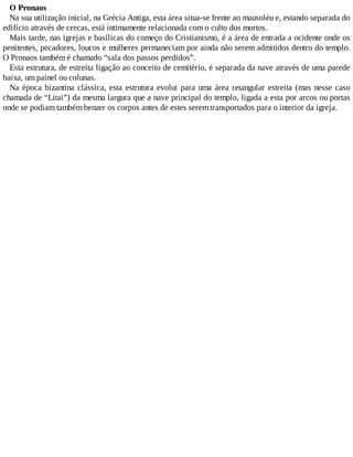 O Pronaos
Na sua utilização inicial, na Grécia Antiga, esta área situa-se frente ao mausoléu e, estando separada do
edifício através de cercas, está intimamente relacionada com o culto dos mortos.
Mais tarde, nas igrejas e basílicas do começo do Cristianismo, é a área de entrada a ocidente onde os
penitentes, pecadores, loucos e mulheres permaneciam por ainda não serem admitidos dentro do templo.
O Pronaos também é chamado “sala dos passos perdidos”.
Esta estrutura, de estreita ligação ao conceito de cemitério, é separada da nave através de uma parede
baixa, um painel ou colunas.
Na época bizantina clássica, esta estrutura evolui para uma área retangular estreita (mas nesse caso
chamada de “Litai”) da mesma largura que a nave principal do templo, ligada a esta por arcos ou portas
onde se podiam também benzer os corpos antes de estes serem transportados para o interior da igreja.
 
