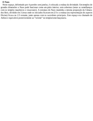O Naos
Neste espaço, delimitado por 4 paredes sem janelas, é colocada a estátua da divindade. Em templos de
grandes dimensões o Naos pode funcionar como um pátio interior, sem cobertura (notar as semelhanças
com os templos maçônicos e rosacruzes). A estrutura do Naos mantinha a mesma proporção da Câmara
dos Reis, dividido em 3 áreas onde os iniciados ficavam em 2/3 e a estátua (ou representação do aspecto
Divino) ficava no 1/3 restante, junto apenas com os sacerdotes principais. Este espaço era chamado de
Aditon e equivalerá posteriormente ao “oriente” no templarismo/maçonaria.
 