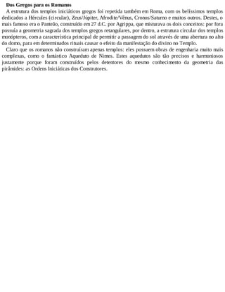 Dos Gregos para os Romanos
A estrutura dos templos iniciáticos gregos foi repetida também em Roma, com os belíssimos templos
dedicados a Hércules (circular), Zeus/Júpiter, Afrodite/Vênus, Cronos/Saturno e muitos outros. Destes, o
mais famoso era o Panteão, construído em 27 d.C. por Agrippa, que misturava os dois conceitos: por fora
possuía a geometria sagrada dos templos gregos retangulares, por dentro, a estrutura circular dos templos
monópteros, com a característica principal de permitir a passagem do sol através de uma abertura no alto
do domo, para em determinados rituais causar o efeito da manifestação do divino no Templo.
Claro que os romanos não construíram apenas templos: eles possuem obras de engenharia muito mais
complexas, como o fantástico Aqueduto de Nimes. Estes aquedutos são tão precisos e harmoniosos
justamente porque foram construídos pelos detentores do mesmo conhecimento da geometria das
pirâmides: as Ordens Iniciáticas dos Construtores.
 