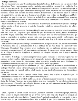 Collegia Fabrorum
Na Grécia encontramos uma Ordem Iniciática chamada Confraria de Dionísio, que era uma divindade
originaria da Tracia e que construiu templos e palácios tanto na Grécia como na Síria e na Pérsia. Seus
membros eram homens de ciência que não somente se distinguiam pelo seu saber como também porque se
reconheciam por sinais e toques. Mantiveram um colégio em Theos, lugar que lhes fora designado como
residência e onde eram iniciados os novos membros. Reconheciam-se por meio de toques e palavras;
estavam divididos em lojas que eles denominavam colégios; cada colégio era dirigido por um Mestre
secundado por inspetores que eram eleitos pelo período de um ano; celebravam assembléias e banquetes;
os mais ricos ajudavam aos que se encontravam em má situação ou doentes e relacionavam a arte de
construir com o estudo de mistérios.
Estas fraternidades estudavam não apenas técnicas de construção, mas também matemática, astrologia,
música, poesia, retórica, gramática e oratória, formando verdadeiros centros filosóficos de saber e
conhecimento.
Da Grécia, inúmeros membros da Ordem Pitagórica estiveram em contato com estas fraternidades;
entre eles, Fídias (do Colégio de Argos, responsável pela reconstrução de Atenas), Platão, Aristóteles e
Alexandre Magno (conhecido como “Alexandre, o Grande”, filho de uma sacerdotisa Dionísica, que
levou os engenheiros e arquitetos gregos junto com suas tropas para adquirir conhecimentos em
praticamente todos os territórios conquistados, trazendo para dentro da ordem um conhecimento
vastíssimo).
Destas confrarias surgiram os Collegia Fabrorum romanos. Grupos que ainda não podiam ser chamados
de “Guildas”, mas que já traziam dentro de si o embrião do que mais tarde seria conhecido como
“Maçonaria Operativa”. Seus membros eram escolhidos entre os melhores artesãos, pedreiros e
escultores, permaneciam por 5 a 7 anos como aprendizes antes de passarem ao grau de Mestres, tinham
leis e códigos de conduta específicos e juramento de silêncio a respeito das técnicas e métodos
desenvolvidos.
Os membros do Collegia Fabrorum acompanhavam as legiões romanas e se tornavam responsáveis por
construir as fortificações. Mais tarde, seriam designados também pelos Imperadores romanos como
responsáveis pelas construções das catedrais sobre os templos sagrados dos povos dominados e a
transformação dos templos pagãos em Igrejas Católicas sem perder o paganismo.
É importante guardar que os cultos de Orfismo (de Orfeus), Dionísicos, Bacantes e, posteriormente, os
Collegia Fabrorum, sempre estiveram ligados aos deuses pagãos e aos rituais iniciáticos relacionados
com a alta magia, em especial Mithra, o Sol Invicto, patrono das legiões romanas até Constantino, o
marketeiro.
Claro que haviam círculos secretos dentro destas ordens, ramificações e especializações. O
conhecimento se tornava cada vez mais especializado e disperso.
Por exemplo: a partir do século II ou III d.C., já não havia mais qualquer resquício de rituais sexuais
dentro dos Collegia Fabrorum, que se especializou na arte de construção. Por outro lado, existiam ritos
orgiásticos como a Saturnália e os cultos às Bacantes, sendo que muitos destes costumes já haviam sido
profanados e perdido seu significado original.
Claro… Quando eu falo em “ordens iniciáticas”, os céticos costumam ficar confusos porque, na cabeça
deles, aparece a imagem infantilóide de que ordens secretas são compostas de pessoas encapuzadas,
sinistras, portando diversos símbolos “supersticiosos”, andando em círculos e carregando velas ao
mesmo tempo em que constróem aquedutos. Mas a verdade é que, assim como nos dias de hoje, a
 