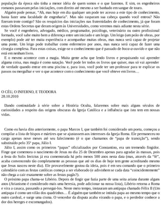 população da época não tinha a menor idéia de quem somos e o que fazemos. E sim, os engenheiros
romanos passavam pelas iniciações, com direito até mesmo a ser banhado em sangue de touro.
Alguém pode pensar, “Ah, mas hoje em dia qualquer um pode ter acesso a este tipo de conhecimento,
basta fazer uma faculdade de engenharia”. Mas não rasparam sua cabeça quando você entrou? Não
fizeram trote contigo? São os resquícios das iniciações nas fraternidades de conhecimento, já que foram
estas Ordens Secretas que deram origem às Universidades, como veremos mais adiante nesta série.
Se você é engenheiro, advogado, médico, programador, psicólogo, veterinário ou outro profissional
formado, você sabe muito bem a diferença entre um iniciado e um leigo. Um leigo (um peão de obras, por
exemplo) pode até ter muita experiência e acompanhar muitas obras, mas nunca será capaz de projetar
uma ponte. Um leigo pode trabalhar como enfermeiro por anos, mas nunca será capaz de fazer uma
cirurgia complexa. Para estas coisas, exige-se o conhecimento que é passado de boca-a-ouvido e que não
está em nenhum livro.
E o mesmo acontece com a magia. Muita gente acha que lendo livros e pesquisando vai aprender
alguma coisa, mas magia é como natação. Você pode ler todos os livros que quiser, mas só vai aprender
de verdade quando entrar em uma piscina e, para isso, você pode ter um professor para te explicar os
passos ou mergulhar e ver o que acontece com o conhecimento que você obteve em livros…
O CÉU, O INFERNO, E TEODORA
28.10.2010
Dando continuidade à série sobre a História Oculta, falaremos sobre mais alguns séculos de
curiosidades a respeito das origens obscuras da Igreja Católica e a influência que isto tem em nossas
vidas.
Como eu havia dito anteriormente, o papa Marcos I, que também foi considerado um poeta, começou a
compilar a lista de bispos e mártires que se ajustassem aos interesses da Igreja Roma. Ele permaneceu no
cargo apenas nove meses até seu falecimento (é o que chamamos de “papa de transição”), sendo
substituído pelo 35º papa, Júlio I.
Júlio I, assim como os primeiros “papas” oficializados por Constantino, era um tremendo fingidor.
Finge que comemora o nascimento de Jesus no dia 25 de Dezembro apenas para agradar às massas, pois
a festa do Solis Invictus já era comemorada há pelo menos 500 anos nesta data (mas, através da “fé”,
acaba convencendo tão completamente as pessoas que até os dias de hoje tem gente acreditando mesmo
que Jesus nasceu neste dia). Ele provavelmente gostou da ideia, pois é em seu comando que o primeiro
calendário com as festas católicas começa a ser elaborado (e adivinhem se cada data “coincidentemente”
não chega a cair exatamente sobre as festas pagãs?).
O próximo papa chama-se Libério. Depois de fingir que fazia parte de uma seita ariana durante alguns
anos (Arianismo é considerado mais uma heresia, pode adicionar na nossa lista), Libério retorna a Roma
e vira a casaca, passando a persegui-los. Neste meio tempo, instauram um antipapa chamado Félix II (Um
antipapa é como um vilão dos quadrinhos… É alguém que também se intitula papa ao mesmo tempo que o
outro cardeal, e surge uma cisma. O vencedor da disputa acaba virando o papa, e o perdedor conhece a
dor dos hereges e excomungados).
 