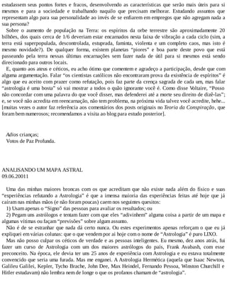 estudassem seus pontos fortes e fracos, desenvolvendo as características que serão mais úteis para si
mesmos e para a sociedade e trabalhando naquilo que precisam melhorar. Estudando assuntos que
representam algo para sua personalidade ao invés de se enfiarem em empregos que não agregam nada a
sua persona?
Sobre o aumento de população na Terra: os espíritos da orbe terrestre são aproximadamente 20
bilhões, dos quais cerca de 1/6 deveriam estar encarnados nesta faixa de vibração a cada ciclo (sim, a
terra está superpopulada, descontrolada, estuprada, faminta, violenta e um completo caos, mas isto é
mesmo novidade?). De qualquer forma, existem planetas “piores” e boa parte deste povo que está
passeando pela terra nessas últimas encarnações sem fazer nada de útil para si mesmos está sendo
direcionado para outros locais.
E, quanto aos ateus e céticos, eu acho ótimo que comentem e agradeço a participação, desde que com
alguma argumentação. Falar “os cientistas católicos não encontraram prova da existência de espíritos” é
algo que eu aceito com prazer como refutação, pois faz parte da crença sagrada de cada um, mas falar
“astrologia é uma bosta” só vai mostrar a todos o quão ignorante você é. Como disse Voltaire, “Posso
não concordar com uma palavra do que você disser, mas defenderei até a morte seu direito de dizê-las”;
e, se você não acredita em reencarnação, não tem problema, na próxima vida talvez você acredite, hehe...
[muitas vezes o autor faz referência aos comentários dos posts originais no Teoria da Conspiração, que
foram bem numerosos; recomendamos a visita ao blog para estudo posterior].
Adios crianças;
Votos de Paz Profunda.
ANALISANDO UM MAPA ASTRAL
09.06.20011
Uma das minhas maiores broncas com os que acreditam que não existe nada além do físico e suas
“experiências refutando a Astrologia” é que a imensa maioria das experiências feitas até hoje que já
caíram nas minhas mãos (e não foram poucas) caem nos seguintes quesitos:
1) Usam apenas o “Signo” das pessoas para avaliar os resultados; ou
2) Pegam uns astrólogos e tentam fazer com que eles “adivinhem” alguma coisa a partir de um mapa e
algumas vítimas ou façam “previsões” sobre algum assunto.
Não é de se estranhar que nada dá certo nunca. Ou estes experimentos apenas reforçam o que eu já
expliquei em várias colunas: que o que vendem por ai hoje com o nome de “Astrologia” é puro LIXO.
Mas não posso culpar os céticos de verdade e as pessoas inteligentes. Eu mesmo, dez anos atrás, fui
fazer um curso de Astrologia com um dos maiores astrólogos do país, Frank Avabash, com esse
preconceito. Na época, ele devia ter uns 25 anos de experiência com Astrologia e eu estava totalmente
convencido que seria uma furada. Mas me enganei. A Astrologia Hermética (aquela que Isaac Newton,
Galileu Galilei, Kepler, Tycho Brache, John Dee, Max Heindel, Fernando Pessoa, Winston Churchill e
Hitler estudavam) não lembra nem de longe o que os profanos chamam de “astrologia”.
 
