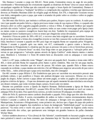 São Damaso I assume o cargo em 366 d.C. Neste ponto, Constantino estava no auge de seu poder,
coordenando a “Reestruturação do cristianismo segundo as doutrinas de Roma” (leia-se causar muita dor
em qualquer seguidor de Yeshua que não concorde em seguir o Jesus-Apolo de Constantino). Damaso é
conhecido por coordenar a “tradução” da bíblia e a compilação dos capítulos e trechos que interessavam
deveras ao Pontifex Maximus (líder da religião pagã em Roma). Em 376, o Imperador Graziano recusa
este título, entregando-o para o papa, que sente o acumular do poder sobre os cristãos e sobre os pagões
ao mesmo tempo!
Em 384 entra São Sirício, que instituiu o celibato para padres, bispos e para os cardeais. A razão para
isto é que quando um padre falecia, a Igreja precisava tomar conta de sua esposa e filhos, e o papado não
desejava abrir os cofres sagrados pagando pensões a viúvas e filhos. É importante lembrar que naquele
período não existia “salário” para padres e pastores; todas as suas contas eram pagas pela Igreja (mais
ou menos como os pastores evangélicos fazem hoje em dia). Também foi responsável pela equipe de
tradução que leem e traduzem para o clero os textos que chegam das seitas devastadas.
Anastásio I ficou no poder de 399 a 401 d.C. e escreve uma bula exigindo que os sacerdotes ficassem
de pé na missa durante a leitura dos evangelhos (exceto se isto lhes causasse dor ou desconforto durante a
lida); Inocêncio I assume o papado em 401 para logo em seguida Roma ser saqueada pelos Visigodos.
Zózimo I assume o papado após sua morte, em 417, continuando a guerra contra a heresia do
Pelagianismo (o Pelagianismo é a doutrina que diz que as pessoas vão para o céu se forem boas pessoas,
independentes de “aceitarem Jesus” ou não). Esta briga entre os que pregavam a “salvação pelos atos”
versus os que pregavam a “salvação apenas através da Igreja Católica” ainda duraria muitos e muitos
anos. Bonifácio I, Celestino I e Sisto III sentem bem as discussões com os antipapas e com outros
heréticos.
Leão I, o 45º papa, conhecido como “Magno”, não teve um papado fácil. Assumiu o trono entre 440 e
461, e neste período Roma foi saqueada pelos hunos e pelos vândalos. Mas este foi um papa macho,
mesmo com as duas invasões que ele teve de passar. Há relatos que, quando Átila o Huno estava
causando no ocidente, o papa montou um exército e foi até Mântua para negociar um acordo de paz com o
velho Átila… todos achavam que o papa seria trucidado, mas ele conseguiu!
Em 461 assume o papa Hilário I. Ele Estabeleceu que para ser sacerdote era necessário possuir uma
profunda cultura, e que pontífices e bispos não podiam designar seus sucessores. Hilarus era o deus
pagão da alegria. Achei curioso o papa adotar um nome pagão, se todos os pagões são satanistas pelos
próprios critérios da Igreja… O que nos demonstra que até aquele momento há uma tolerância em relação
aos deuses romanos, que como veremos daqui a pouco, ficará cada vez menor.
Durante seu pontifado ocorre a Queda do Império Romano. Definitivamente a Igreja de Roma não
achou isso muito hilariante. Em 483 d.C. assume Félix III (ou Félix II, dependendo se você vai contar o
antipapa Félix II ou não). Para quem ficou curioso, ao todo existiram 39 antipapas reconhecidos.
Além de Felix II, aparecem outros cardeais desafiando o papado. Felix alega que eles não têm direito
sobre a cadeira de Pedro. E assim, excomunhões de ambos os lados e muitos envenenamentos depois,
Gelásio I assume a cadeira de Roma. No meio de antipapas e hereges (em seu papado enfrentou o
Maniqueísmo, Arianismo e Pelagianismo), como primeiro ato, declara que a figura do papa não poderia
mais ser julgada por ninguém. Isto estabelece as bases da famigerada “Infabilidade papal” ou em outras
palavras: “eu estou certo e vocês vão parar nas calhas de roda” (o costume da fogueira ainda estava
sendo absorvido dos celtas, que queimavam seus inimigos em grandes bonecos de palha chamados
Wicker Man).
Gelásio também absorveu a “Gira (festa) de São Valentin”, transformando os bacanais pagãos em algo
mais palatável à moral e aos bons costumes, que chamamos hoje de “dia dos namorados” (comemorado
 