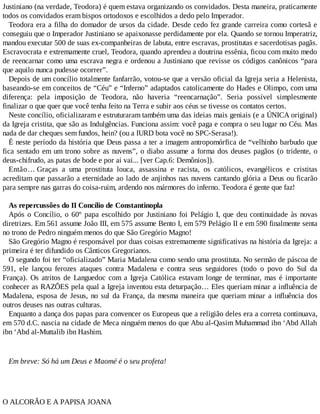 Justiniano (na verdade, Teodora) é quem estava organizando os convidados. Desta maneira, praticamente
todos os convidados eram bispos ortodoxos e escolhidos a dedo pelo Imperador.
Teodora era a filha do domador de ursos da cidade. Desde cedo fez grande carreira como cortesã e
conseguiu que o Imperador Justiniano se apaixonasse perdidamente por ela. Quando se tornou Imperatriz,
mandou executar 500 de suas ex-companheiras de labuta, entre escravas, prostitutas e sacerdotisas pagãs.
Escravocrata e extremamente cruel, Teodora, quando aprendeu a doutrina essênia, ficou com muito medo
de reencarnar como uma escrava negra e ordenou a Justiniano que revisse os códigos canônicos “para
que aquilo nunca pudesse ocorrer”.
Depois de um concílio totalmente fanfarrão, votou-se que a versão oficial da Igreja seria a Helenista,
baseando-se em conceitos de “Céu” e “Inferno” adaptados catolicamente do Hades e Olimpo, com uma
diferença: pela imposição de Teodora, não haveria “reencarnação”. Seria possível simplesmente
finalizar o que quer que você tenha feito na Terra e subir aos céus se tivesse os contatos certos.
Neste concílio, oficializaram e estruturaram também uma das ideias mais geniais (e a ÚNICA original)
da Igreja cristita, que são as Indulgências. Funciona assim: você paga e compra o seu lugar no Céu. Mas
nada de dar cheques sem fundos, hein? (ou a IURD bota você no SPC-Serasa!).
É neste período da história que Deus passa a ter a imagem antropomórfica de “velhinho barbudo que
fica sentado em um trono sobre as nuvens”, o diabo assume a forma dos deuses pagãos (o tridente, o
deus-chifrudo, as patas de bode e por ai vai... [ver Cap.6: Demônios]).
Então… Graças a uma prostituta louca, assassina e racista, os católicos, evangélicos e cristitas
acreditam que passarão a eternidade ao lado de anjinhos nas nuvens cantando glória a Deus ou ficarão
para sempre nas garras do coisa-ruim, ardendo nos mármores do inferno. Teodora é gente que faz!
As repercussões do II Concílio de Constantinopla
Após o Concílio, o 60º papa escolhido por Justiniano foi Pelágio I, que deu continuidade às novas
diretrizes. Em 561 assume João III, em 575 assume Bento I, em 579 Pelágio II e em 590 finalmente senta
no trono de Pedro ninguém menos do que São Gregório Magno!
São Gregório Magno é responsável por duas coisas extremamente significativas na história da Igreja: a
primeira é ter difundido os Cânticos Gregorianos.
O segundo foi ter “oficializado” Maria Madalena como sendo uma prostituta. No sermão de páscoa de
591, ele lançou ferozes ataques contra Madalena e contra seus seguidores (todo o povo do Sul da
França). Os atritos de Languedoc com a Igreja Católica estavam longe de terminar, mas é importante
conhecer as RAZÕES pela qual a Igreja inventou esta deturpação… Eles queriam minar a influência de
Madalena, esposa de Jesus, no sul da França, da mesma maneira que queriam minar a influência dos
outros deuses nas outras culturas.
Enquanto a dança dos papas para convencer os Europeus que a religião deles era a correta continuava,
em 570 d.C. nascia na cidade de Meca ninguém menos do que Abu al-Qasim Muhammad ibn ‘Abd Allah
ibn ‘Abd al-Muttalib ibn Hashim.
Em breve: Só há um Deus e Maomé é o seu profeta!
O ALCORÃO E A PAPISA JOANA
 