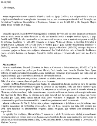 12.11.2010
Olá crianças,
Neste artigo continuaremos contando a história oculta da Igreja Católica, e as origens do Islã, uma das
religiões mais bombásticas do planeta, bem como dos acontecimentos que dariam início à formação dos
Cavaleiros Templários, Hospitalários e Teutônicos. Estamos no ano de 590 d.C. e São Gregório Magno
acaba de ser coroado o 64º papa.
Enquanto o papa Sabiano I (604-606) organizava o número de vezes que os sinos deveriam ser tocados
antes da missa ou se as velas deveriam ou não ser mantidas acesas o tempo todo nas igrejas, o papa
Bonifácio III (607) decidia quantos dias seriam necessários esperar entre a morte de um papa e a eleição
do próximo, Bonifácio IV (608-615) convertia os templos Vestais de Roma em Templos dedicados à
Virgem Maria, Aedodato I (615-618) criava o “timbre papal” para validar documentos; Bonifácio V
(619-625) instituía “imunidade de asilo” dentro das igrejas, e Honório I (625-638) perseguia ingleses e
restaurava igrejas em Roma, Abu al-Qasim Muhammad ibn ‘Abd Allah ibn ‘Abd al-Muttalib ibn Hashim
estava ocupado batendo em hereges, destruindo ídolos antigos e convertendo guerreiros no deserto
Árabe.
Allah Akhbar!
Para os muçulmanos, Maomé (Em nome de Deus, o Clemente, o Misericordioso; 570-632 d.C.) foi
precedido em seu papel de profeta por Jesus, Moisés, Davi, Jacob, Isaac, Ismael e Abraão. Como figura
política, ele unificou várias tribos árabes, o que permitiu as conquistas árabes daquilo que viria a ser um
império islâmico que se estendeu da Pérsia até à Península Ibérica.
Não é considerado pelos muçulmanos como um ser divino, mas sim, um ser humano; contudo, entre os
fiéis, ele é visto como um dos mais perfeitos seres humanos.
Nascido em Meca, Maomé (louvado seja, Senhor do Universo) foi durante a primeira parte da sua vida
um mercador que realizou extensas viagens no contexto do seu trabalho. Tinha por hábito retirar-se para
orar e meditar nos montes perto de Meca. Os muçulmanos acreditam que em 610, quando Maomé (o
Clemente, o Misericordioso) tinha quarenta anos, enquanto realizava um desses retiros espirituais numa
das cavernas do Monte Hira, foi visitado pelo anjo Gabriel que lhe ordenou que recitasse uns versos
enviados por Deus. Estes versos seriam mais tarde recolhidos e integrados no Alcorão. Gabriel
comunicou-lhe que Deus tinha-o escolhido como último profeta enviado à humanidade.
Maomé (soberano do Dia do Juízo) não rejeitou completamente o judaísmo e o cristianismo, duas
religiões monoteístas já conhecidas pelos árabes. Em vez disso, informou que tinha sido enviado por
Deus para restaurar os ensinamentos originais destas religiões, que tinham sido corrompidos e
esquecidos.
Na opinião dos ocultistas, Maomé (Só a Ti adoramos e só de Ti imploramos ajuda) provavelmente
conseguiu entrar em contato com o seu Sagrado Anjo Guardião durante suas meditações, escrevendo os
versos do Alcorão da mesma maneira que, 1.300 anos mais tarde, Aiwass teria ditado o Livro da Lei a
Aleister Crowley.
 