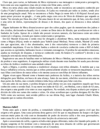 Claro que, para variar, os habitantes de Meca rejeitaram a sua mensagem e começaram a perseguí-lo,
bem como aos seus seguidores (mas nós já vimos este filme antes, certo?).
Meca era nesta altura uma cidade-estado no deserto, onde se encontrava um santuário conhecido por
Caaba (“Cubo”) administrado pelos Coraixitas. A Caaba era venerada por todos os árabes, sendo alvo
de uma peregrinação anual. Nela se encontrava a Pedra Negra (o nome dela é Al-Hajarul Aswad para
quem quiser procurar no google… é uma pedra negra com cerca de 50cm de diâmetro que segundo as
lendas “foi enviada por Deus dos céus” [há uma chance de ser um meteorito que, de fato, caiu dos céus])
e uma série de ídolos, representações de deusas e de deuses, dos quais se destacava o deus nabateu
Hubal.
Alguns habitantes de Meca distanciavam-se quer dos cultos pagãos, quer do monoteísmo dos judeus e
dos cristãos, declarando-se hunafá, isto é, crentes no Deus único de Abraão, que acreditavam ter sido o
fundador da Caaba. Apesar de a cidade não possuir recursos naturais, ela funcionava como um centro
comercial e religioso, visitado por muitos comerciantes e peregrinos.
Em 622 Maomé (Guia-nos à senda reta) foi obrigado a abandonar Meca, numa migração conhecida
como a Hégira (Hijra), tendo se mudado para Yathrib (atual Medina). Nesta cidade, Maomé (À senda
dos que agraciaste, não à dos abominados, nem à dos extraviados) tornou-se o chefe da primeira
comunidade muçulmana. O seu tio Zubair fundou a ordem de cavalaria conhecida como a Hilf al-fudul,
que assistia os oprimidos, habitantes locais e visitantes estrangeiros. O profeta foi um membro entusiasta;
ajudou na resolução de disputas, e tornou-se conhecido como Al-Ameen (“o confiável”) devido à sua
reputação sem mácula nestas intermediações.
Seguiram-se uns anos de batalhas entre os habitantes de Meca e Medina, que terminaram com a vitória
do profeta e seus seguidores. A organização militar criada durante estas batalhas foi usada para derrotar
as tribos da Arábia e estabelecer uma unidade cultural.
Após a Hégira, o profeta começou a estabelecer alianças com tribos nômades. À medida que a sua
força e influência cresceu, insistiu que as tribos potencialmente aliadas se tornassem muçulmanas. Casou
suas filhas com líderes de outras tribos e ele mesmo casou-se com filhas de líderes influentes.
Alguns viram agora Maomé como o homem mais poderoso da Arábia, e a maioria das tribos enviou
delegações para Medina, em busca de uma aliança. Antes da sua morte, rebeliões ocorreram em uma ou
duas partes da Arábia, mas o estado islâmico tinha força suficiente para lidar com elas.
Um ano antes da sua morte, o profeta dirigiu-se pela última vez aos seus seguidores naquilo que ficou
conhecido como o sermão final. A sua morte em Junho de 632 d.C., em Medina, com a idade de 63 anos,
deu origem a uma grande crise entre os seus seguidores. Na verdade, esta disputa acabaria por originar a
divisão do islão nos ramos dos sunitas e xiitas. Os xiitas acreditam que o profeta designou Ali ibn Abu
Talib como seu sucessor, num sermão público na sua última Hajj, num lugar chamado Ghadir Khom,
enquanto que os sunitas discordam.
Matem o Infiel!
Trinta anos após a morte do profeta, a comunidade islâmica mergulhou numa guerra civil que deu
origem a três grupos. Uma causa próxima desta guerra civil foi que os muçulmanos do Iraque e do Egito
estavam muito putos da vida com os desmandos de poder do terceiro califa e dos seus governadores;
outra causa foi a de rivalidades comerciais entre facções da aristocracia mercantil.
Após o assassinato do califa, a guerra eclodiu entre grupos diferentes, todos eles lutando pelo poder. A
disputa sangrenta só foi terminar com a instauração de uma nova dinastia de califas que governavam
desde Damasco (e esta dinastia vai continuar até as Cruzadas).
 
