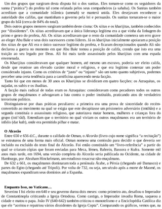 Um dos grupos que surgiram desta disputa foi o dos sunitas. Eles tomam-se como os seguidores da
sunna (“prática”) do profeta tal como relatada pelos seus companheiros (a sahaba). Os Sunitas também
acreditam que a comunidade islâmica (ummah) se manterá unida. Eles desejavam reconhecer a
autoridade dos califas, que mantinham o governo pela lei e persuasão. Os sunitas tornaram-se o maior
grupo do Islã (cerca de 84% do total).
Dois outros grupos menores surgiram também deste cisma: Os xiitas e os kharijitas, também conhecidos
por “dissidentes”. Os xiitas acreditavam que a única liderança legítima era a que vinha da linhagem do
primo e genro do profeta, Ali. Os xiitas acreditavam que o resto da comunidade cometera um erro grave
ao eleger Abu Bakr e seus dois sucessores como líderes. Já os kharijitas inicialmente apoiaram a posição
dos xiitas de que Ali era o único sucessor legítimo do profeta, e ficaram decepcionados quando Ali não
declarou a guerra no momento em que Abu Bakr tomou a posição de califa, crendo que isto era uma
traição ao seu legado por Deus. Ali foi mais tarde assassinado pelos kharijitas com uma espada
envenenada.
Os Kharijitas consideravam que qualquer homem, até mesmo um escravo, poderia ser eleito califa,
desde que reunisse um elevado caráter moral e religioso, e que era legítimo contestar um poder
considerado injusto. Como os critérios de “justo” ou “injusto” são um tanto quanto subjetivos, podemos
perceber uma certa tendência para a carnificina aparecendo nesta facção.
Tanto foi que em menos de 30 anos os Kharijitas se dividiram em quatro facções: os Azraquitas, os
najadat, os sufris e os ibaditas.
A facção mais radical de todas eram os Azraquitas: consideravam como pecadores todos os outros
grupos de muçulmanos e advogavam a luta contra o poder instituído, praticando atos de verdadeiro
terrorismo político.
Distinguiam-se por duas práticas peculiares: a primeira era uma prova de sinceridade do recém-
convertido ao movimento na qual se exigia que este decapitasse um prisioneiro adversário (imtihân) e a
segunda constituía o assassinato religioso, que autorizava matar homens, mulheres e crianças fora do
grupo (isti’râd). Entendiam que o território no qual viviam os outros muçulmanos era um território de
infiéis (dar kufr), onde era permitido pilhar e matar.
O Alcorão
Entre 650 e 656 d.C., durante o califado de Otman, o Alcorão (livro cujo nome significa “a recitação”)
se estruturou de uma forma mais oficial. Otman nomeou uma comissão para decidir o que deveria ser
incluído ou excluído do texto final do Alcorão. Foi então constituído um “livro-referência” a partir do
qual se criaram cópias que foram enviadas para Meca, Iémen, Bahrein, Bassora e Kufra. Somente mil
anos mais tarde, em 1694, uma versão completa do Alcorão seria publicada no Ocidente, na cidade de
Hamburgo, por Abraham Hinckelmann, um estudioso rosacruz não-muçulmano.
De 632 a 661, os muçulmanos dominaram toda a península Árabe, a Pérsia (chegando até Damasco) e
partes do Egito (chegando até Trípoli). Por volta de 732, ou seja, um século após a morte de Maomé, os
muçulmanos expandiram seus domínios até a Espanha.
Enquanto Isso, no Vaticano…
Severino I foi eleito em 640 e seu governo durou dois meses: como primeiro ato, desafiou o Imperador
de Constantinopla criticando a Igreja Ortodoxa. Como castigo, o Imperador invadiu Roma, saqueou a
cidade e matou o papa. João IV (640-642) também criticou o monotelismo e a Enciclopédia Católica diz
que ele “aceitou e repatriou vários dissidentes da Igreja Copta”. Comparando os gráficos, vemos que, na
 