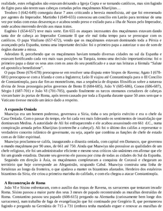 realidade, estes refugiados não estavam deixando a Igreja Copta e se tornando católicos, mas sim fugindo
do Egito para não terem suas cabeças cortadas pelos muçulmanos Kharijitas…
Teodoro I (642-649) conseguiu durar 7 anos criticando a heresia monofisista, até que foi envenenado
por agentes do Imperador. Martinho I (649-655) convocou um concílio em Latrão para terminar de uma
vez por todas com estas desavenças e acabou sendo preso e exilado para a ilha de Naxos pelo Imperador,
onde acabou morrendo devido aos maus tratos.
Eugênio I (654-657) teve mais sorte. Em 655 os ataques incessantes dos muçulmanos estavam dando
tanta dor de cabeça ao Imperador Constante II que ele mal tinha tempo para se preocupar com os
católicos. O papa Vitaliano (657-672), vendo que os muçulmanos estavam dominando toda a Pérsia e
avançando pela Espanha, tomou uma importante decisão: foi o primeiro papa a autorizar o uso de som de
órgãos durante a missa.
Adeodato II, percebendo que os muçulmanos haviam tomado diversas cidades no sul da Espanha e
estavam fortificando cada vez mais suas posições na Turquia, tomou uma decisão importantíssima: foi o
primeiro papa a datar os seus atos com os anos do seu pontificado e a usar nas leituras a fórmula “Salute
ed apostolica benedizione”.
O papa Dono (676-678) preocupou-se em resolver uma disputa entre bispos de Ravena; Agato I (678-
681) preocupou-se com a Irlanda e com a Inglaterra; Leão II viajou até Constantinopla para o III Concílio
de Constantinopla, para dar fim ao monotelismo, mas a sequência de disputas filosóficas sobre a natureza
divina de Jesus prosseguiu pelos governos de Bento II (684-685), João V (685-686), Conon (686-687),
Sérgio I (687-701) e João VI (701-705), quando finalmente os turcos otomanos cortadores de cabeças
vieram bater às portas de Roma, após terem causado por toda a Espanha durante quase 50 anos sem que o
Vaticano tivesse mexido um único dado a respeito.
A expansão Omíada
Muawiya era um homem poderoso, governava a Síria, tinha o seu próprio exército e era o chefe da
Casa Omíada. Com o passar do tempo, ele foi cada vez mais liderando os sentimentos de insatisfação que
dominavam Medina. A autoridade de Ali foi enfraquecendo e ele acabou assassinado em 661 d.C., numa
conspiração armada pelos Kharijitas (cortem-lhe a cabeça!). Ali foi o último dos califas a representar o
verdadeiro conceito islâmico de governante, ou seja, aquele que combina as funções de chefe de estado
com as de líder espiritual.
Muawiya proclamou-se califa, inaugurando a dinastia omíada, com capital em Damasco, que governou
o mundo muçulmano por 90 anos, de 661 até 750. Ainda que Muawiya não possuísse as qualidades de um
chefe religioso, ele foi um administrador eficiente e mesmo seus críticos são unânimes em afirmar que ele
foi um grande estadista. Durante seu governo ele passou por cima de todas as cidades do Sul da Espanha.
Seguindo em direção à Ásia, os muçulmanos completaram a conquista de Corassã e chegaram ao
território que hoje corresponde ao Afeganistão, ocupando Cabul. Muawiya construiu uma linha de
fortalezas ao longo da fronteira, o que ajudava a manter os bizantinos afastados. Herdeiro dos estaleiros
bizantinos da Síria, ele criou a primeira marinha do califado, e com ela chegou a atacar Constantinopla.
A Reconstrução de Roma
João VI e Sísino enfrentaram, com o auxílio das tropas de Ravena, os sarracenos que tentaram invadir
Roma. Sísino passou a maior parte dos seus 3 meses de papado reconstruindo as muralhas destruídas de
Roma. Constantino passou seu papado (608-615) pregando na Alemanha (curiosamente bem longe dos
sarracenos), num trabalho de fuga de evangelização que foi continuado por Gregório II, que permaneceu
fugindo e pregando na Germânia de 715 a 731 (embora tenha mandado erguer e renovar as muralhas de
 