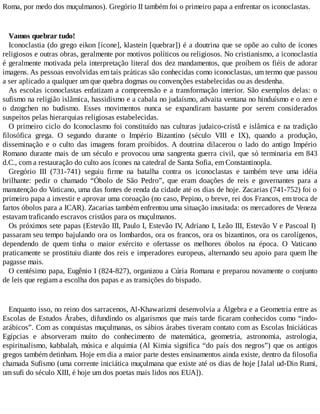 Roma, por medo dos muçulmanos). Gregório II também foi o primeiro papa a enfrentar os iconoclastas.
Vamos quebrar tudo!
Iconoclastia (do grego eikon [ícone], klastein [quebrar]) é a doutrina que se opõe ao culto de ícones
religiosos e outras obras, geralmente por motivos políticos ou religiosos. No cristianismo, a iconoclastia
é geralmente motivada pela interpretação literal dos dez mandamentos, que proíbem os fiéis de adorar
imagens. As pessoas envolvidas em tais práticas são conhecidas como iconoclastas, um termo que passou
a ser aplicado a qualquer um que quebra dogmas ou convenções estabelecidas ou as desdenha.
As escolas iconoclastas enfatizam a compreensão e a transformação interior. São exemplos delas: o
sufismo na religião islãmica, hassidismo e a cabala no judaísmo, advaita ventana no hinduísmo e o zen e
o dzogchen no budismo. Esses movimentos nunca se expandiram bastante por serem considerados
suspeitos pelas hierarquias religiosas estabelecidas.
O primeiro ciclo do Iconoclasmo foi constituído nas culturas judaico-cristã e islâmica e na tradição
filosófica grega. O segundo durante o Império Bizantino (século VIII e IX), quando a produção,
disseminação e o culto das imagens foram proibidos. A doutrina dilacerou o lado do antigo Império
Romano durante mais de um século e provocou uma sangrenta guerra civil, que só terminaria em 843
d.C., com a restauração do culto aos ícones na catedral de Santa Sofia, em Constantinopla.
Gregório III (731-741) seguiu firme na batalha contra os iconoclastas e também teve uma idéia
brilhante: pedir o chamado “Óbolo de São Pedro”, que eram doações de reis e governantes para a
manutenção do Vaticano, uma das fontes de renda da cidade até os dias de hoje. Zacarias (741-752) foi o
primeiro papa a investir e aprovar uma coroação (no caso, Pepino, o breve, rei dos Francos, em troca de
fartos óbolos para a ICAR). Zacarias também enfrentou uma situação inusitada: os mercadores de Veneza
estavam traficando escravos cristãos para os muçulmanos.
Os próximos sete papas (Estevão III, Paulo I, Estevão IV, Adriano I, Leão III, Estevão V e Pascoal I)
passaram seu tempo bajulando ora os lombardos, ora os francos, ora os bizantinos, ora os carolígenos,
dependendo de quem tinha o maior exército e ofertasse os melhores óbolos na época. O Vaticano
praticamente se prostituiu diante dos reis e imperadores europeus, alternando seu apoio para quem lhe
pagasse mais.
O centésimo papa, Eugênio I (824-827), organizou a Cúria Romana e preparou novamente o conjunto
de leis que regiam a escolha dos papas e as transições do bispado.
Enquanto isso, no reino dos sarracenos, Al-Khawarizmi desenvolvia a Álgebra e a Geometria entre as
Escolas de Estudos Árabes, difundindo os algarismos que mais tarde ficaram conhecidos como “indo-
arábicos”. Com as conquistas muçulmanas, os sábios árabes tiveram contato com as Escolas Iniciáticas
Egípcias e absorveram muito do conhecimento de matemática, geometria, astronomia, astrologia,
espiritualismo, kabbalah, música e alquimia (Al Kimia significa “do país dos negros”) que os antigos
gregos também detinham. Hoje em dia a maior parte destes ensinamentos ainda existe, dentro da filosofia
chamada Sufismo (uma corrente iniciática muçulmana que existe até os dias de hoje [Jalal ud-Din Rumi,
um sufi do século XIII, é hoje um dos poetas mais lidos nos EUA]).
 