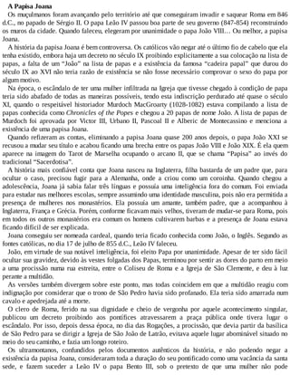 A Papisa Joana
Os muçulmanos foram avançando pelo território até que conseguiram invadir e saquear Roma em 846
d.C., no papado de Sérgio II. O papa Leão IV passou boa parte de seu governo (847-854) reconstruindo
os muros da cidade. Quando faleceu, elegeram por unanimidade o papa João VIII… Ou melhor, a papisa
Joana.
A história da papisa Joana é bem controversa. Os católicos vão negar até o último fio de cabelo que ela
tenha existido, embora haja um decreto no século IX proibindo explicitamente a sua colocação na lista de
papas, a falta de um “João” na lista de papas e a existência da famosa “cadeira papal” que durou do
século IX ao XVI não teria razão de existência se não fosse necessário comprovar o sexo do papa por
algum motivo.
Na época, o escândalo de ter uma mulher infiltrada na Igreja que tivesse chegado à condição de papa
teria sido abafado de todas as maneiras possíveis, tendo esta indiscrição perdurado até quase o século
XI, quando o respeitável historiador Murdoch MacGroarty (1028-1082) estava compilando a lista de
papas conhecida como Chronicles of the Popes e chegou a 20 papas de nome João. A lista de papas de
Murdoch foi aprovada por Victor III, Urbano II, Pascoal II e Alberic de Montecassino e menciona a
existência de uma papisa Joana.
Quando refizeram as contas, eliminando a papisa Joana quase 200 anos depois, o papa João XXI se
recusou a mudar seu título e acabou ficando uma brecha entre os papas João VIII e João XIX. É ela quem
aparece na imagem do Tarot de Marselha ocupando o arcano II, que se chama “Papisa” ao invés do
tradicional “Sacerdotisa”.
A história mais confiável conta que Joana nasceu na Inglaterra, filha bastarda de um padre que, para
ocultar o caso, precisou fugir para a Alemanha, onde a criou como um coroinha. Quando chegou a
adolescência, Joana já sabia falar três línguas e possuía uma inteligência fora do comum. Foi enviada
para estudar nas melhores escolas, sempre assumindo uma identidade masculina, pois não era permitida a
presença de mulheres nos monastérios. Ela possuía um amante, também padre, que a acompanhou à
Inglaterra, França e Grécia. Porém, conforme ficavam mais velhos, tiveram de mudar-se para Roma, pois
em todos os outros monastérios era comum os homens cultivarem barbas e a presença de Joana estava
ficando difícil de ser explicada.
Joana conseguiu ser nomeada cardeal, quando teria ficado conhecida como João, o Inglês. Segundo as
fontes católicas, no dia 17 de julho de 855 d.C., Leão IV faleceu.
João, em virtude de sua notável inteligência, foi eleito Papa por unanimidade. Apesar de ter sido fácil
ocultar sua gravidez, devido às vestes folgadas dos Papas, terminou por sentir as dores do parto em meio
a uma procissão numa rua estreita, entre o Coliseu de Roma e a Igreja de São Clemente, e deu à luz
perante a multidão.
As versões também divergem sobre este ponto, mas todas coincidem em que a multidão reagiu com
indignação por considerar que o trono de São Pedro havia sido profanado. Ela teria sido amarrada num
cavalo e apedrejada até a morte.
O clero de Roma, ferido na sua dignidade e cheio de vergonha por aquele acontecimento singular,
publicou um decreto proibindo aos pontífices atravessarem a praça pública onde tivera lugar o
escândalo. Por isso, depois dessa época, no dia das Rogações, a procissão, que devia partir da basílica
de São Pedro para se dirigir a Igreja de São João de Latrão, evitava aquele lugar abominável situado no
meio do seu caminho, e fazia um longo roteiro.
Os ultramontanos, confundidos pelos documentos autênticos da história, e não podendo negar a
existência da papisa Joana, consideraram toda a duração do seu pontificado como uma vacância da santa
sede, e fazem suceder a Leão IV o papa Bento III, sob o pretexto de que uma mulher não pode
 