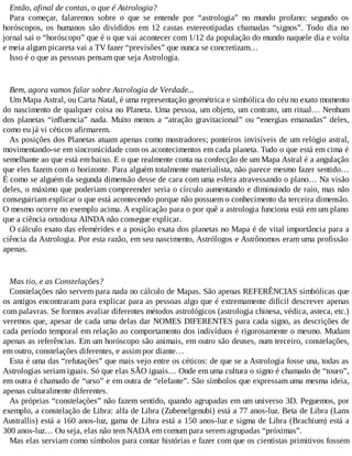 Então, afinal de contas, o que é Astrologia?
Para começar, falaremos sobre o que se entende por “astrologia” no mundo profano: segundo os
horóscopos, os humanos são divididos em 12 castas estereotipadas chamadas “signos”. Todo dia no
jornal sai o “horóscopo” que é o que vai acontecer com 1/12 da população do mundo naquele dia e volta
e meia algum picareta vai a TV fazer “previsões” que nunca se concretizam…
Isso é o que as pessoas pensam que seja Astrologia.
Bem, agora vamos falar sobre Astrologia de Verdade...
Um Mapa Astral, ou Carta Natal, é uma representação geométrica e simbólica do céu no exato momento
do nascimento de qualquer coisa no Planeta. Uma pessoa, um objeto, um contrato, um ritual… Nenhum
dos planetas “influencia” nada. Muito menos a “atração gravitacional” ou “energias emanadas” deles,
como eu já vi céticos afirmarem.
As posições dos Planetas atuam apenas como mostradores; ponteiros invisíveis de um relógio astral,
movimentando-se em sincronicidade com os acontecimentos em cada planeta. Tudo o que está em cima é
semelhante ao que está em baixo. E o que realmente conta na confecção de um Mapa Astral é a angulação
que eles fazem com o horizonte. Para alguém totalmente materialista, não parece mesmo fazer sentido…
É como se alguém da segunda dimensão desse de cara com uma esfera atravessando o plano… Na visão
deles, o máximo que poderiam compreender seria o círculo aumentando e diminuindo de raio, mas não
conseguiriam explicar o que está acontecendo porque não possuem o conhecimento da terceira dimensão.
O mesmo ocorre no exemplo acima. A explicação para o por quê a astrologia funciona está em um plano
que a ciência ortodoxa AINDA não consegue explicar.
O cálculo exato das efemérides e a posição exata dos planetas no Mapa é de vital importância para a
ciência da Astrologia. Por esta razão, em seu nascimento, Astrólogos e Astrônomos eram uma profissão
apenas.
Mas tio, e as Constelações?
Constelações não servem para nada no cálculo de Mapas. São apenas REFERÊNCIAS simbólicas que
os antigos encontraram para explicar para as pessoas algo que é extremamente difícil descrever apenas
com palavras. Se formos avaliar diferentes métodos astrológicos (astrologia chinesa, védica, asteca, etc.)
veremos que, apesar de cada uma delas dar NOMES DIFERENTES para cada signo, as descrições de
cada período temporal em relação ao comportamento dos indivíduos é rigorosamente o mesmo. Mudam
apenas as referências. Em um horóscopo são animais, em outro são deuses, num terceiro, constelações,
em outro, constelações diferentes, e assim por diante…
Esta é uma das “refutações” que mais vejo entre os céticos: de que se a Astrologia fosse una, todas as
Astrologias seriam iguais. Só que elas SÃO iguais… Onde em uma cultura o signo é chamado de “touro”,
em outra é chamado de “urso” e em outra de “elefante”. São símbolos que expressam uma mesma ideia,
apenas culturalmente diferentes.
As próprias “constelações” não fazem sentido, quando agrupadas em um universo 3D. Peguemos, por
exemplo, a constelação de Libra: alfa de Libra (Zubenelgenubi) está a 77 anos-luz. Beta de Libra (Lanx
Australlis) está a 160 anos-luz, gama de Libra está a 150 anos-luz e sigma de Libra (Brachium) está a
300 anos-luz… Ou seja, elas não tem NADA em comum para serem agrupadas “próximas”.
Mas elas serviam como símbolos para contar histórias e fazer com que os cientistas primitivos fossem
 
