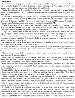 Pornocracia
A pornocracia (do grego porne, prostituta e kratein, governo) foi um período na história do Papado
que se estendeu da primeira metade do século X, com a instalação do Papa Sérgio III em 904 por
sessenta anos, e terminou após a morte do Papa João XII em 963 d.C.
Sérgio III possuía o apoio do Imperador Teofilacto, que era casado com uma mulher chamada Teodora
(não confundir com a outra Teodora de Constantinopla) e tinha uma filha chamada Marosia. Marosia é
gente que faz.
A belíssima Marosia começou sua carreira política aos quinze anos, quando tornou-se amante do papa
Sérgio III (com 45 anos, na época). Mais tarde, quando completou 19 anos, casou-se com o nobre
Alberico I de Espoleto (em 909). Marosia teve um filho com o papa em 910, chamado Alexandre de
Tusculum (que nós conheceremos daqui a pouco com o titulo de papa João XI).
Sérgio III governou até 911, quando foi encontrado morto em circunstâncias misteriosas e foi
substituído por Anastácio III, cujo papado durou dois anos e também foi encerrado por um assassinato.
Lando I permaneceu seis meses no papado e também foi envenenado.
O papa João X, que substituiu Lando, era amante de Teodora (a mãe de Marosia), e foi considerado um
papa enérgico. O maior problema enfrentado pelos italianos nesse período foi (surpresa!) os ataques
muçulmanos, que continuavam tocando o terror no sul da Itália. No período de seu papado, os árabes
destruíram os grandes mosteiros de Subiaco e de Farfa, além de assaltarem os peregrinos que iam a
Roma, vendendo-os como escravos.
De saco cheio dos cabeças de turbante, João X organizou uma coalizão de ducados e, auxiliado pela
esquadra bizantina, expulsou os infiéis do sul da Itália.
O ambicioso Alberico I, marido de Marosia, que comandara as tropas da coalizão, por influência de
sua esposa, comandou uma revolução para tomar o controle de Roma, na qual morreu combatendo em
924.
Marosia se torna amante de João X, mas este se recusa a ceder aos seus comandos, tratando-a apenas
como mais uma de suas concubinas.
Irritada, Marosia casou-se, então, com Guido de Túscia, com cujas tropas atacou Roma, fez trucidar o
comandante pontifício, Pedro (o irmão de João), diante dos olhos do pontífice. Em seguida, mandou
prender João X e torturá-lo durante um ano, até que este veio a falecer.
Marosia escolhe, então, um de seus amantes, Leão VI, como novo papa (enquanto o papa ainda estava
vivo e sendo torturado na prisão). Leão VI dura exatos sete meses no papado, sendo assassinado por
aliados de João X.
Estevão VIII foi colocado no lugar de Leão VI e governou sob o controle de Marosia durante dois anos
e dois meses, quando foi assassinado. Em 931, Marosia decidiu colocar seu próprio filho, Alexandre de
Tusculum, como papa João XI, na época com cerca de 21 anos, no poder papal.
Quando o segundo marido de Marosia faleceu em 929, Marosia negociou um casamento com o meio-
irmão de Guido, Hugo de Arles, autoproclamado Rei da Itália, para continuar no poder; mas Alberico II,
filho de Alberico I e legítimo sucessor do trono, irritou-se com a tentativa de traição da mãe e depôs os
dois picaretas, aprisionando-a em um castelo por cerca de 8 anos, até sua morte em 937 (Hugo conseguiu
escapar da cidade antes de ser preso).
Por influência de Alberico II, o próximo papa, Leão VII, foi escolhido entre os monges beneditinos.
Para apaziguar a iminente guerra entre Alberico II e Hugo, ele consegue uma aliança que culmina no
casamento de Alberico II com Alda, filha de Hugo. Seu papado ficou conhecido pela perseguição aos
judeus e também aos bruxos, cabalistas e adivinhos, que eram expulsos das terras cristãs.
Estêvão IX (939-942) entrou em conflito com os interesses de Alberico e terminou seus dias confinado
 