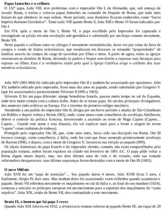 Papas fantoches e o celibato
O 132º papa, Leão VIII, teve problemas com o imperador Oto I, da Alemanha, que, sob ameaça de
invadir Roma, o exilou e colocou papas fantoches no comando do bispado de Roma, que nada mais
faziam do que obedecer às suas ordens. Neste período, seus domínios ficaram conhecidos como “Sacro
Império Romano-Germânico”. Tanto Leão VIII quanto Bento V, João XIII e Bento VI foram indicados por
Oto I.
Em 974, após a morte de Oto I, Bento VI, o papa escolhido pelo Imperador foi capturado e
estrangulado na prisão em uma revolução anti-germânica e substituído por um bispo romano novamente,
Bento VII.
Neste papado o celibato entre os clérigos é novamente reestabelecido, desta vez por conta da farra de
compra e venda de títulos eclesiásticos, que resultavam em dioceses se tornando “propriedades” de
famílias através da compra do cargo de sacerdote por filhos e netos. A partir de agora, todas as igrejas
retornavam ao domínio de Roma, deixando os padres e bispos sem direito a repassar suas heranças para
esposas ou filhos. Esta é a verdadeira razão pela qual a Igreja Católica exige o celibato dos seus
membros eclesiásticos.
João XIV (983-984) foi indicado pelo Imperador Oto II e também foi assassinado por opositores. João
XV, também indicado pelo imperador, ficou mais dez anos no papado, sendo substituído por Gregorio V
(que foi assassinado) e posteriormente Silvestre II (999 a 1003).
Silvestre II foi um papa diferente: monge beneditino francês, passou muito tempo no sul da Espanha,
onde teve muito contato com a cultura árabe. Antes de se tornar papa, foi um dos principais divulgadores
dos numerais indo-arábicos na Europa. Foi o inventor do primeiro relógio mecânico.
Atendendo a um pedido do imperador Oto II, dirigiu por um breve período a abadia de São Columbano
em Bobbio e depois voltou a Reims (983), onde, como atuou como conselheiro do arcebispo Adalberon;
deteve o controle da política francesa, favorecendo a ascensão ao trono de Hugo Capeto (Capeto…
Capeta… Guarde este nome e esta dinastia, ela vai explicar mais para a frente a origem do termo
“capeta” como sinônimo do tinhoso).
Protegido pelo imperador Oto III, que, vinte anos antes, havia sido seu discípulo em Roma, Oto III
levou-o consigo, como conselheiro, à Itália, onde fez com que fosse nomeado primeiramente arcebispo
de Ravena (998), e depois, com a morte de Gregório V, favoreceu sua eleição ao papado (999).
Os ideais iluministas do papa francês e do imperador alemão, contudo, não eram compartilhados pela
população romana; ambos foram expulsos da cidade em fevereiro de 1001 d.C. O papa pôde voltar a
Roma alguns meses depois, mas, nos dois últimos anos de vida e de reinado, toda sua vontade
reformadora desaparecera: suas últimas esperanças foram destruídas com a morte de Oto III (1002).
O novo Milênio
João XVII foi um “papa de transição”… Seu papado durou 4 meses. João XVIII ficou 5 anos, e
finalmente, Sérgio IV, dois anos. Mas nenhum deles foi assassinado: eram velhinhos quando assumiram o
papado. Bento VII enfrentou novamente os muçulmanos no sul da Itália e, ao final do seu mandato (1024),
começou a articular os príncipes europeus em um movimento para a expulsão dos muçulmanos do “santo
sepulcro”. João XIX, irmão de Bento VII, deu continuidade a este movimento.
Bento IX, o homem que foi papa 3 vezes
Quando João XIX faleceu em 1032, a aristocracia romana colocou no papado Bento IX, um rapaz de 20
 