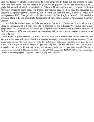 anos cuja função era atender aos interesses da classe campestre de Roma, que não aceitava os outros
candidatos mais velhos. Por não conhecer os protocolos do papado, sua vida era um escândalo para a
Igreja. Foi removido da cátedra e substituído por Silvestre III, mas em pouco tempo, os lordes de Roma o
colocaram novamente como papa. Foi deposto uma segunda vez, em 1045, onde foi substituído por
Gregório VI e posteriormente Clemente II, mas os lordes não desistem nunca, e Bento IX voltou a ser
eleito papa em 1047. Pena que faleceu tão jovem, vítima de “intoxicação alimentar”… Foi substituído
pelo papa Damaso II, cujo pontificado durou exatos 23 dias, vindo a falecer de “intoxicação alimentar”
também.
O papa Leão IX também pegou um belo abacaxi para descascar… Durante seu pontificado ocorre a
Cisma do Oriente, que foi a divisão entre a Igreja Ortodoxa e a Igreja Romana. As relações entre as duas
Igrejas nunca foi lá essas coisas, mas teve a gota d’água com uma discussão teológica sobre a natureza do
Espírito Santo, em 1054, que terminou na excomunhão de todo mundo por todo mundo e a ruptura formal
entre as Igrejas.
Tanto Bento IX quanto Damaso II, Leão IX, Vitor II, Nicolau II e Alexandre II lutaram contra uma das
maiores pragas dentro da Igreja Católica: a simonia, ou comercialização das coisas sagradas. Os três
papas tentaram, em vão, lutar contra a venda de indulgências, badulaques sagrados e relíquias (a coisa
era tão absurda que existia até mesmo o “prepúcio sagrado”, que era exatamente isso que você está
pensando… de Jesus!). E antes de achar isso absurdo, saiba que o “prepúcio sagrado” ficou em
exposição na catedral de Calcata até 1983 (século VINTE), quando foi ROUBADO. Eu fico pensando…
Quanto valeria um prepúcio sagrado no mercado negro de relíquias?
 
