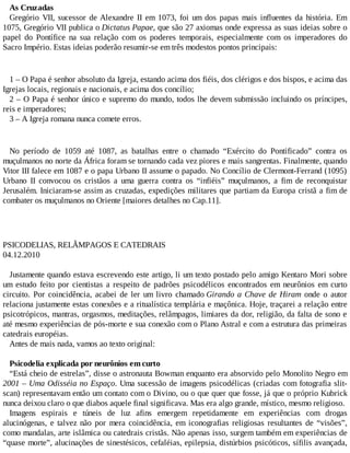 As Cruzadas
Gregório VII, sucessor de Alexandre II em 1073, foi um dos papas mais influentes da história. Em
1075, Gregório VII publica o Dictatus Papae, que são 27 axiomas onde expressa as suas ideias sobre o
papel do Pontífice na sua relação com os poderes temporais, especialmente com os imperadores do
Sacro Império. Estas ideias poderão resumir-se em três modestos pontos principais:
1 – O Papa é senhor absoluto da Igreja, estando acima dos fiéis, dos clérigos e dos bispos, e acima das
Igrejas locais, regionais e nacionais, e acima dos concílio;
2 – O Papa é senhor único e supremo do mundo, todos lhe devem submissão incluindo os príncipes,
reis e imperadores;
3 – A Igreja romana nunca comete erros.
No período de 1059 até 1087, as batalhas entre o chamado “Exército do Pontificado” contra os
muçulmanos no norte da África foram se tornando cada vez piores e mais sangrentas. Finalmente, quando
Vitor III falece em 1087 e o papa Urbano II assume o papado. No Concílio de Clermont-Ferrand (1095)
Urbano II convocou os cristãos a uma guerra contra os “infiéis” muçulmanos, a fim de reconquistar
Jerusalém. Iniciaram-se assim as cruzadas, expedições militares que partiam da Europa cristã a fim de
combater os muçulmanos no Oriente [maiores detalhes no Cap.11].
PSICODELIAS, RELÂMPAGOS E CATEDRAIS
04.12.2010
Justamente quando estava escrevendo este artigo, li um texto postado pelo amigo Kentaro Mori sobre
um estudo feito por cientistas a respeito de padrões psicodélicos encontrados em neurônios em curto
circuito. Por coincidência, acabei de ler um livro chamado Girando a Chave de Hiram onde o autor
relaciona justamente estas conexões e a ritualística templária e maçônica. Hoje, traçarei a relação entre
psicotrópicos, mantras, orgasmos, meditações, relâmpagos, limiares da dor, religião, da falta de sono e
até mesmo experiências de pós-morte e sua conexão com o Plano Astral e com a estrutura das primeiras
catedrais européias.
Antes de mais nada, vamos ao texto original:
Psicodelia explicada por neurônios em curto
“Está cheio de estrelas”, disse o astronauta Bowman enquanto era absorvido pelo Monolito Negro em
2001 – Uma Odisséia no Espaço. Uma sucessão de imagens psicodélicas (criadas com fotografia slit-
scan) representavam então um contato com o Divino, ou o que quer que fosse, já que o próprio Kubrick
nunca deixou claro o que diabos aquele final significava. Mas era algo grande, místico, mesmo religioso.
Imagens espirais e túneis de luz afins emergem repetidamente em experiências com drogas
alucinógenas, e talvez não por mera coincidência, em iconografias religiosas resultantes de “visões”,
como mandalas, arte islâmica ou catedrais cristãs. Não apenas isso, surgem também em experiências de
“quase morte”, alucinações de sinestésicos, cefaléias, epilepsia, distúrbios psicóticos, sífilis avançada,
 