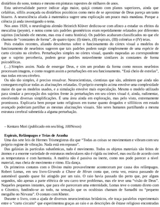 distúrbios do sono, tontura e mesmo em pinturas rupestres de milhares de anos.
Esta universalidade parece indicar algo maior, quiçá contato com planos superiores, ainda que
cefaléias, sífilis avançada ou distúrbios psicóticos como meio de se aproximar de Deus pareça um tanto
bizarro. A neurociência aliada à matemática sugere uma explicação um pouco mais mundana. Porque a
ciência já anda investigando o tema.
Nos anos 1920, o neurologista alemão Heinrich Klüver dedicou-se com afinco a estudar os efeitos da
mescalina (peyote), e notou como tais padrões geométricos eram repetidamente relatados por diferentes
sujeitos (incluindo ele mesmo, mas esta é outra história). Os padrões acabaram classificados no que ele
chamou de “constantes de forma”, de quatro tipos: (I) túneis, (II) espirais, (III) colméias e (IV) teias.
Pois estudos recentes, aliando descobertas sobre o funcionamento do córtex visual a modelos do
funcionamento de neurônios sugerem que tais padrões podem surgir simplesmente de uma espécie de
curto circuito no cérebro. Perturbações simples no córtex visual, quando mapeadas ao correspondente
que o sujeito perceberia, podem gerar padrões notavelmente similares às constantes de forma
psicodélicas.
(...) Simples assim. Nada de enxergar Deus, e sim um produto da forma como nossos neurônios
processam imagens, e como reagem assim a perturbações em seu funcionamento. “Está cheio de estrelas”,
mas todas em seu cérebro.
Ou não tão simples, é preciso ressalvar. Neurocientistas, cientistas que são, admitem que ainda não
conseguem explicar todas as alucinações relatadas. O próprio exemplo acima envolve uma complexidade
maior do que os modelos usados, e a simulação envolve mais especulação. Mesmo o modelo utilizado
para simular a percepção dos sujeitos frente às perturbações em seu córtex visual é, ainda, rudimentar,
envolvendo diversas simplificações. É uma área ainda em exploração, mas pelo visto, extremamente
promissora. Explicaria bem porque tanto religiosos em transe quanto drogados e sifilíticos em estado
avançado poderiam partilhar as mesmas alucinações visuais. São seres humanos partilhando a mesma
estrutura cerebral submetida a alguma perturbação.
– Kentaro Mori (publicado em seu blog, 100Nexos)
Espirais, Relâmpagos e Teias de Aranha
Uma das sete leis de Hermes Trismegistrus diz que “Todas as coisas se movimentam e vibram com seu
próprio regime de vibração. Nada está em repouso”.
Das galáxias às partículas subatômicas, tudo é movimento. Todos os objetos materiais são feitos de
átomos e a enorme variedade de estruturas moleculares não é rígida ou imóvel, mas oscila de acordo com
as temperaturas e com harmonia. A matéria não é passiva ou inerte, como nos pode parecer a nível
material, mas cheia de movimento e ritmo. Ela dança.
Os primeiros contatos com o Divino muito provavelmente aconteceram por causa dos relâmpagos.
Robert Lomas, em seu livro Girando a Chave de Hiran conta que, certa vez, estava passando de
automóvel quando quase foi atingido por um raio. O raio havia passado tão perto que, por alguns
segundos, não apenas a parte elétrica de seu carro teve problemas, mas ele teve uma “visão de Deus”.
Naqueles pequenos instantes, que para ele pareceram uma enternidade, Lomas teve o contato direto com
o Cósmico, fundindo-se ao todo, na sensação que os ocultistas chamam de Samadhi ou “pequeno
mergulho no Nirvana”. O contato com Kheter.
Durante o livro, com a ajuda de diversos neurocientistas britânicos, ele traça paralelos experimentais
entre o “curto circuito” que experimentou graças ao raio e as descrições de êxtase religioso encontradas
 
