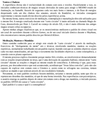 Tantra e Chakras
A experiência divina não é exclusividade do contato com raios e trovões. Paralelamente a isso, os
iniciados conheciam técnicas de magias sexuais derivadas do tantra para atingir o MESMO estado de
iluminação, ou Samadhi. Através de orgasmos cada vez mais fortes e intensos, e do fluxo de energias
despertando cada um dos chakras dos amantes, através da Kundalini, os iniciados conseguem
experimentar o mesmo estado divino descrito pelas experiências acima.
Da mesma forma, outros exercícios de meditação, contemplação e masturbação têm sido utilizados para
o mesmo fim. A energia canalizada durante este “curto circuito” é muito utilizada na chamada Magia do
Caos, desenvolvida por Peter J. Carroll no começo do século XX, e não é muito diferente das antigas
magias sexuais celtas ou egípcias.
Aposto minhas adagas ritualísticas que, se os neurocientistas medissem o padrão do córtex visual em
um casal de sacerdotes durante o Hieros Gamos, ou de um casal iniciado tântrico durante o Maythuna,
eles encontrariam o mesmo padrão descrito por Heinrich Klüver.
Meditação, Mantras e Mandalas
Outro caminho conhecido para se atingir este estado de “curto circuito” é através da meditação.
Exercícios de “desligamento da mente” zen e técnicas envolvendo mandalas, mantras ou orações
repetitivas, normalmente trabalhando em um padrão espiral, fazendo com que os sentidos objetivos sejam
cada vez mais neutralizados, até que haja o travamento das faculdades objetivas e, como consequência, a
conexão com os planos superiores.
O mesmo processo explica claramente porque muitos fiéis cristãos, ao envolverem-se demasiadamente
com as orações (especialmente no terço, que é uma derivação do japamala budista), entram neste “curto
circuito” durante as orações e chegam ao mesmo estado de consciência. A diferença é que, para estas
pessoas, por desconhecerem o que está acontecendo, acreditam que “Jesus falou com elas”, pois não são
capazes de explicar este contato com o Cósmico e, assim como os selvagens nas cavernas, tentam
explicar ao mundo o que sentiram através de seu vocabulário limitado.
Novamente, se estes padrões cerebrais fossem medidos, teríamos o mesmo padrão, tanto que eles se
repetem nos desenhos das mandalas, só que de uma forma invertida. Nas experiências com psicotrópicos,
o usuário enxerga os padrões depois de entrar em contato com a droga; nas mandalas, o iniciado procura
os padrões ANTES de causar o “curto circuito”.
Qual padrão é a causa e qual é a consequência?
 