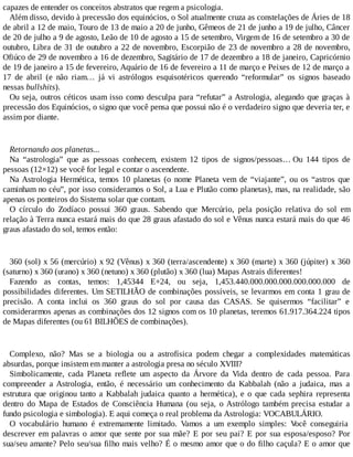 capazes de entender os conceitos abstratos que regem a psicologia.
Além disso, devido à precessão dos equinócios, o Sol atualmente cruza as constelações de Áries de 18
de abril a 12 de maio, Touro de 13 de maio a 20 de junho, Gêmeos de 21 de junho a 19 de julho, Câncer
de 20 de julho a 9 de agosto, Leão de 10 de agosto a 15 de setembro, Virgem de 16 de setembro a 30 de
outubro, Libra de 31 de outubro a 22 de novembro, Escorpião de 23 de novembro a 28 de novembro,
Ofiúco de 29 de novembro a 16 de dezembro, Sagitário de 17 de dezembro a 18 de janeiro, Capricórnio
de 19 de janeiro a 15 de fevereiro, Aquário de 16 de fevereiro a 11 de março e Peixes de 12 de março a
17 de abril (e não riam… já vi astrólogos esquisotéricos querendo “reformular” os signos baseado
nessas bullshits).
Ou seja, outros céticos usam isso como desculpa para “refutar” a Astrologia, alegando que graças à
precessão dos Equinócios, o signo que você pensa que possui não é o verdadeiro signo que deveria ter, e
assim por diante.
Retornando aos planetas...
Na “astrologia” que as pessoas conhecem, existem 12 tipos de signos/pessoas… Ou 144 tipos de
pessoas (12×12) se você for legal e contar o ascendente.
Na Astrologia Hermética, temos 10 planetas (o nome Planeta vem de “viajante”, ou os “astros que
caminham no céu”, por isso consideramos o Sol, a Lua e Plutão como planetas), mas, na realidade, são
apenas os ponteiros do Sistema solar que contam.
O círculo do Zodíaco possui 360 graus. Sabendo que Mercúrio, pela posição relativa do sol em
relação à Terra nunca estará mais do que 28 graus afastado do sol e Vênus nunca estará mais do que 46
graus afastado do sol, temos então:
360 (sol) x 56 (mercúrio) x 92 (Vênus) x 360 (terra/ascendente) x 360 (marte) x 360 (júpiter) x 360
(saturno) x 360 (urano) x 360 (netuno) x 360 (plutão) x 360 (lua) Mapas Astrais diferentes!
Fazendo as contas, temos: 1,45344 E+24, ou seja, 1,453.440.000.000.000.000.000.000 de
possibilidades diferentes. Um SETILHÃO de combinações possíveis, se levarmos em conta 1 grau de
precisão. A conta inclui os 360 graus do sol por causa das CASAS. Se quisermos “facilitar” e
considerarmos apenas as combinações dos 12 signos com os 10 planetas, teremos 61.917.364.224 tipos
de Mapas diferentes (ou 61 BILHÕES de combinações).
Complexo, não? Mas se a biologia ou a astrofísica podem chegar a complexidades matemáticas
absurdas, porque insistem em manter a astrologia presa no século XVIII?
Simbolicamente, cada Planeta reflete um aspecto da Árvore da Vida dentro de cada pessoa. Para
compreender a Astrologia, então, é necessário um conhecimento da Kabbalah (não a judaica, mas a
estrutura que originou tanto a Kabbalah judaica quanto a hermética), e o que cada sephira representa
dentro do Mapa de Estados de Consciência Humana (ou seja, o Astrólogo também precisa estudar a
fundo psicologia e simbologia). E aqui começa o real problema da Astrologia: VOCABULÁRIO.
O vocabulário humano é extremamente limitado. Vamos a um exemplo simples: Você conseguiria
descrever em palavras o amor que sente por sua mãe? E por seu pai? E por sua esposa/esposo? Por
sua/seu amante? Pelo seu/sua filho mais velho? É o mesmo amor que o do filho caçula? E o amor que
 