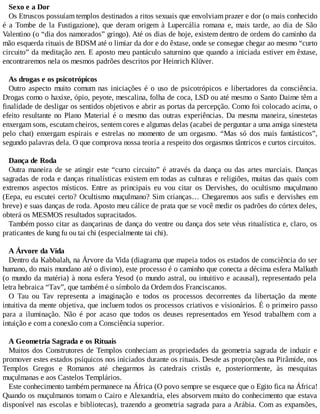 Sexo e a Dor
Os Etruscos possuíam templos destinados a ritos sexuais que envolviam prazer e dor (o mais conhecido
é a Tombe de la Fustigazione), que deram origem à Lupercália romana e, mais tarde, ao dia de São
Valentino (o “dia dos namorados” gringo). Até os dias de hoje, existem dentro de ordens do caminho da
mão esquerda rituais de BDSM até o limiar da dor e do êxtase, onde se consegue chegar ao mesmo “curto
circuito” da meditação zen. E aposto meu pantáculo saturnino que quando a iniciada estiver em êxtase,
encontraremos nela os mesmos padrões descritos por Heinrich Klüver.
As drogas e os psicotrópicos
Outro aspecto muito comum nas iniciações é o uso de psicotrópicos e libertadores da consciência.
Drogas como o haxixe, ópio, peyote, mescalina, folha de coca, LSD ou até mesmo o Santo Daime têm a
finalidade de desligar os sentidos objetivos e abrir as portas da percepção. Como foi colocado acima, o
efeito resultante no Plano Material é o mesmo das outras experiências. Da mesma maneira, sinestetas
enxergam sons, escutam cheiros, sentem cores e algumas delas (acabei de perguntar a uma amiga sinesteta
pelo chat) enxergam espirais e estrelas no momento de um orgasmo. “Mas só dos mais fantásticos”,
segundo palavras dela. O que comprova nossa teoria a respeito dos orgasmos tântricos e curtos circuitos.
Dança de Roda
Outra maneira de se atingir este “curto circuito” é através da dança ou das artes marciais. Danças
sagradas de roda e danças ritualísticas existem em todas as culturas e religiões, muitas das quais com
extremos aspectos místicos. Entre as principais eu vou citar os Dervishes, do ocultismo muçulmano
(Eepa, eu escutei certo? Ocultismo muçulmano? Sim crianças… Chegaremos aos sufis e dervishes em
breve) e suas danças de roda. Aposto meu cálice de prata que se você medir os padrões do córtex deles,
obterá os MESMOS resultados supracitados.
Também posso citar as dançarinas de dança do ventre ou dança dos sete véus ritualística e, claro, os
praticantes de kung fu ou tai chi (especialmente tai chi).
A Árvore da Vida
Dentro da Kabbalah, na Árvore da Vida (diagrama que mapeia todos os estados de consciência do ser
humano, do mais mundano até o divino), este processo é o caminho que conecta a décima esfera Malkuth
(o mundo da matéria) à nona esfera Yesod (o mundo astral, ou intuitivo e acausal), representado pela
letra hebraica “Tav”, que também é o símbolo da Ordem dos Franciscanos.
O Tau ou Tav representa a imaginação e todos os processos decorrentes da libertação da mente
intuitiva da mente objetiva, que incluem todos os processos criativos e visionários. É o primeiro passo
para a iluminação. Não é por acaso que todos os deuses representados em Yesod trabalhem com a
intuição e com a conexão com a Consciência superior.
A Geometria Sagrada e os Rituais
Muitos dos Construtores de Templos conheciam as propriedades da geometria sagrada de induzir e
promover estes estados psíquicos nos iniciados durante os rituais. Desde as proporções na Pirâmide, nos
Templos Gregos e Romanos até chegarmos às catedrais cristãs e, posteriormente, às mesquitas
muçulmanas e aos Castelos Templários.
Este conhecimento também permanece na África (O povo sempre se esquece que o Egito fica na África!
Quando os muçulmanos tomam o Cairo e Alexandria, eles absorvem muito do conhecimento que estava
disponível nas escolas e bibliotecas), trazendo a geometria sagrada para a Arábia. Com as expansões,
 
