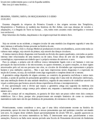 levam este conhecimento para o sul da Espanha também.
Mas isso já é outra história…
BRAHMA, VISHNU, SHIVA, OS MUÇULMANOS E O ZERO
22.02.2011
Estamos chegando às vésperas da Primeira Cruzada e das origens secretas dos Templários,
Hospitalários e Teutônicos (e também das histórias do Rei Arthur, com suas dezenas de versões e
adaptações, e a chegada do Tarot na Europa… sim, todos estes assuntos estão interligados e veremos
isso em breve).
Hoje falaremos dos hindus, muçulmanos e da origem espiritual do número Zero.
Seja no oriente ou no ocidente, a imagem circular de uma mandala (ou diagrama sagrado) é uma das
mais intensas e utilizadas formas presente na história da arte.
A Índia, o Tibete, o Islã e a Europa Medieval produziram círculos em abundância, assim como todas as
culturas mais antigas, seja através da pintura, seja através das danças circulares.
A imensa maioria destes diagramas está baseado na divisão dos quatro quadrantes, com todas as partes
internas inter relacionadas de uma maneira ou de outra. Estas obras de arte são de alguma maneira
cosmológicas; representam um símbolo que é a própria estrutura do universo: o zero.
Para os antigos, a própria arte de edificar estava intimamente ligada com o ser humano e com sua
percepção do macrocosmos e do microcosmos; os quatro elementos, as quatro estações, os doze signos
atravessados pelo sol em seu percurso nos céus, os círculos de divindades que representam o próprio
homem e seus múltiplos aspectos… Mas o que mais impressiona nestes diagramas é a expressão da
noção do Cosmos, ou seja, da realidade como algo organizado e completo dentro de si mesmo.
A geometria antiga dependia de alguns axiomas; ao contrário da geometria euclidiana e outras mais
recentes, o ponto de partida do pensamento geométrico antigo não é uma rede de abstrações intelectuais,
mas uma meditação dentro de uma unidade metafísica, seguida de uma tentativa de simbolizar através do
visual a ordem pura que brotava através destas experiências divinas e incompreensíveis.
É esta aproximação com o divino que separa a geometria antiga (ou sagrada) da moderna (ou
mundana). A geometria antiga começa pelo número um, enquanto a matemática moderna começa pelo
número zero.
Antes de avançar até os muçulmanos, eu gostaria de falar mais um pouco sobre estes dois começos
simbólicos: Um e Zero, porque eles proporcionam um exemplo fantástico de como os conceitos
matemáticos nada mais são do que dinâmicas de pensamento, de estruturas e de ações.
Primeiramente, vamos considerar o zero, que é uma ideia relativamente recente na história do
pensamento, apesar de estar tão integrado a nossos pensamentos que mal podemos conceber um mundo
sem zero. As origens deste símbolo datam aproximadamente do século VIII d.C., quando aparecem os
primeiros registros em textos matemáticos na Índia. É interessante notar que, paralelamente a estas
anotações, florescia na Índia neste mesmo período uma Escola de Pensamento decorrente do hinduísmo
 