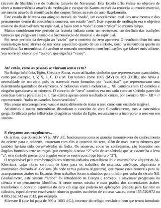 (através de Shankhara) e do budismo (através do Navarana). Esta Escola tinha ênfase no objetivo de
obter a transcendência através da meditação e escapar do Karma através da renúncia ao mundo material,
até mesmo através da mortificação dos corpos físicos através do auto-flagelamento.
Este estado de Nirvana era atingido através do “nada”, um cancelamento total dos movimentos e dos
pensamentos dentro da consciência concreta, um estado “zen”. Este aspecto de meditação era o objetivo
máximo do desenvolvimento espiritual, a fusão com o “todo” e com o “nada” ao mesmo tempo.
Muitos consideram este período da historia indiana como um retrocesso, um declínio das tradições
tântricas que pregavam a união e a harmonização do material e do espiritual.
Foi neste período da devoção ao “vazio” que o conceito do zero apareceu. O resultado disto foi uma
manifestação tanto através de um nome específico quanto de um símbolo, tanto na matemática quanto na
metafísica. Na matemática, ele acabou se tornando um número, com implicações que falarei mais adiante.
Seu nome em sânscrito é “Sunya”, que significa “vazio”.
Até então, como as pessoas se viravam sem o zero?
Na Antiga babilônia, Egito, Grécia e Roma, eram utilizados símbolos que representavam quantidades,
como por exemplo, I, V, X, L, C, D e M. Em valores como 1005 (MV) ou 203 (CCIII), não havia a
necessidade de um zero, pois os numerais eram formados por “caixinhas” que representavam uma
determinada quantidade de elementos. V melancias eram 5 melancias… XII camelos eram 12 camelos e
ninguém questionava os números. O conceito de “zero” camelos era marcado com um símbolo parecido
com duas barras paralelas [ // ], mas existia apenas como resultado de contas, por exemplo XII – XII = //
representando “todos os camelos foram vendidos”.
Mas anotar um carregamento vazio é muito diferente de tratar o zero como uma entidade tangível.
Aristóteles e outros matemáticos discutiram o conceito do zero filosoficamente, mas a matemática
grega, fortificada pelas influências pitagóricas vindas do Egito, recusavam-se a incorporar o zero em seu
sistema.
E chegamos aos muçulmanos…
Os árabes, que do século VI ao XIV d.C. funcionaram como os grandes transmissores do conhecimento
do oriente para o ocidente, trouxeram com eles o conceito do zero, além de nove outros números que
também haviam sido desenvolvidos na Índia. Os números, como os conhecemos, são baseados nos
ângulos formados entre os traços [por exemplo, o nosso “2” veio de um símbolo que se assemelha a letra
“z”; este símbolo possui dois ângulos entre os seus traços, logo forma o “2”].
O responsável pela transformação dos números indianos em arábicos foi o matemático e alquimista Al-
Khwrizmi, cujas obras serviram de base para os trabalhos do ocultista, astrólogo, alquimista e
matemático chamado Al-Gorisma (da onde vem a palavra Algoritmo), que trouxe estes numerais para os
acampamentos árabes na Espanha. Seus trabalhos foram traduzidos para o latim por volta do século XII.
Gradualmente, este sistema “árabe” foi introduzido na Europa e começou a alavancar progressos na
ciência e no pensamento filosófico. A mente menos mística e mais prática dos comerciantes árabes
transformou o conceito espiritual do zero em algo que poderia ter aplicações práticas para facilitar os
cálculos, especialmente envolvendo números grandes ou cheios de colunas vazias, como 155.520.972 ou
4.805.162.342 ou 2012, por exemplo.
Silvestre II (que foi papa de 999 a 1003 d.C.), inventor do relógio mecânico, bem que tentou introduzir
 