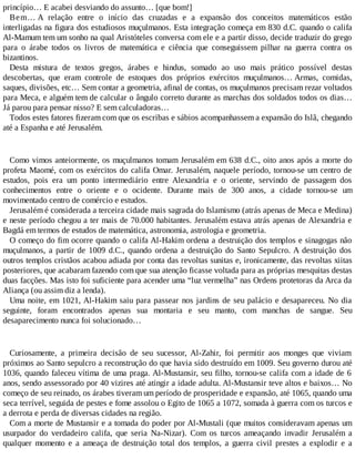 princípio… E acabei desviando do assunto… [que bom!]
Bem… A relação entre o início das cruzadas e a expansão dos conceitos matemáticos estão
interligadas na figura dos estudiosos muçulmanos. Esta integração começa em 830 d.C. quando o califa
Al-Mamum tem um sonho na qual Aristóteles conversa com ele e a partir disso, decide traduzir do grego
para o árabe todos os livros de matemática e ciência que conseguissem pilhar na guerra contra os
bizantinos.
Desta mistura de textos gregos, árabes e hindus, somado ao uso mais prático possível destas
descobertas, que eram controle de estoques dos próprios exércitos muçulmanos… Armas, comidas,
saques, divisões, etc… Sem contar a geometria, afinal de contas, os muçulmanos precisam rezar voltados
para Meca, e alguém tem de calcular o ângulo correto durante as marchas dos soldados todos os dias…
Já parou para pensar nisso? E sem calculadoras…
Todos estes fatores fizeram com que os escribas e sábios acompanhassem a expansão do Islã, chegando
até a Espanha e até Jerusalém.
Como vimos anteiormente, os muçulmanos tomam Jerusalém em 638 d.C., oito anos após a morte do
profeta Maomé, com os exércitos do califa Omar. Jerusalém, naquele período, tornou-se um centro de
estudos, pois era um ponto intermediário entre Alexandria e o oriente, servindo de passagem dos
conhecimentos entre o oriente e o ocidente. Durante mais de 300 anos, a cidade tornou-se um
movimentado centro de comércio e estudos.
Jerusalém é considerada a terceira cidade mais sagrada do Islamismo (atrás apenas de Meca e Medina)
e neste período chegou a ter mais de 70.000 habitantes. Jerusalém estava atrás apenas de Alexandria e
Bagdá em termos de estudos de matemática, astronomia, astrologia e geometria.
O começo do fim ocorre quando o califa Al-Hakim ordena a destruição dos templos e sinagogas não
muçulmanos, a partir de 1009 d.C., quando ordena a destruição do Santo Sepulcro. A destruição dos
outros templos cristãos acabou adiada por conta das revoltas sunitas e, ironicamente, das revoltas xiitas
posteriores, que acabaram fazendo com que sua atenção ficasse voltada para as próprias mesquitas destas
duas facções. Mas isto foi suficiente para acender uma “luz vermelha” nas Ordens protetoras da Arca da
Aliança (ou assim diz a lenda).
Uma noite, em 1021, Al-Hakim saiu para passear nos jardins de seu palácio e desapareceu. No dia
seguinte, foram encontrados apenas sua montaria e seu manto, com manchas de sangue. Seu
desaparecimento nunca foi solucionado…
Curiosamente, a primeira decisão de seu sucessor, Al-Zahir, foi permitir aos monges que viviam
próximos ao Santo sepulcro a reconstrução do que havia sido destruído em 1009. Seu governo durou até
1036, quando faleceu vítima de uma praga. Al-Mustansir, seu filho, tornou-se califa com a idade de 6
anos, sendo assessorado por 40 vizires até atingir a idade adulta. Al-Mustansir teve altos e baixos… No
começo de seu reinado, os árabes tiveram um período de prosperidade e expansão, até 1065, quando uma
seca terrível, seguida de pestes e fome assolou o Egito de 1065 a 1072, somada à guerra com os turcos e
a derrota e perda de diversas cidades na região.
Com a morte de Mustansir e a tomada do poder por Al-Mustali (que muitos consideravam apenas um
usurpador do verdadeiro califa, que seria Na-Nizar). Com os turcos ameaçando invadir Jerusalém a
qualquer momento e a ameaça de destruição total dos templos, a guerra civil prestes a explodir e a
 