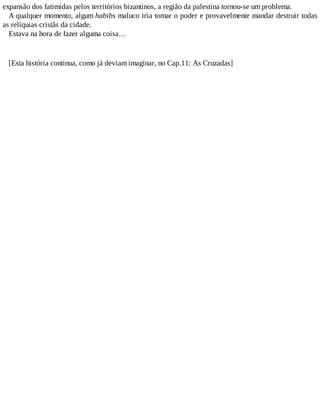expansão dos fatimidas pelos territórios bizantinos, a região da palestina tornou-se um problema.
A qualquer momento, algum habibs maluco iria tomar o poder e provavelmente mandar destruir todas
as relíquias cristãs da cidade.
Estava na hora de fazer alguma coisa…
[Esta história continua, como já deviam imaginar, no Cap.11: As Cruzadas]
 