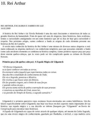 10. Rei Arthur
REI ARTHUR, EXCALIBUS E SABRES DE LUZ
16.02.2009
A história do Rei Arthur e da Távola Redonda é uma das mais fascinantes e misteriosas de todas as
grandes histórias da humanidade. Fruto de quase mil anos de alegorias, fatos históricos, fatos ocultistas,
lendas e curiosidades amalgamadas em um conto fantástico que até os dias de hoje gera curiosidade e
respeito. Nos próximos artigos, vamos conhecer a fundo as origens de cada elemento presente nas
histórias do Rei de Camelot.
A versão mais conhecida da história do Rei Arthur é uma mistura de diversas outras alegorias e está
muito embasada na alquimia medieval e no simbolismo templário; para que possamos entender a fundo
como cada um destes elementos se combinou na história completa, vamos primeiro separar peça por peça
deste enorme quebra-cabeças, que às vezes pode ser tão complicado quanto as colunas do Ricardo
Kossatz.
Primeira peça (do quebra cabeças): A Espada Mágica de Gilgamesh
“Ó! Divino Gilgamesh,
eu te farei conhecer em todas as terras.
Eu ensinarei sobre (aquele) que experimentou todas as coisas.
Anu deu-lhe a totalidade do conhecimento do Todo.
Ele viu o Segredo, penetrou o Mistério.
Ele revelou o que houve antes do Dilúvio.
Ele fez grandes viagens, até o limite de suas forças
e quando voltou em paz…
Ele gravou numa estela de pedra a narração de suas proezas
e construiu as muralhas de Uruk, nosso lar,
e as paredes do Templo de Eanna, o sagrado santuário.”
Gilgamesh é o primeiro guerreiro cujas aventuras foram eternizadas nos contos babilônicos. Um dia
falarei especificamente sobre Gilgamesh, mas hoje vou focar em dois aspectos muito importantes de sua
história: sua espada mágica e a sua descida ao inferno [busquem por “Gilgamesh” no Teoria da
Conspiração para encontrar mais histórias].
A Espada de Gilgamesh era capaz de cortar através de qualquer objeto, até mesmo do Cedro Sagrado,
que era uma árvore mágica do conhecimento, guardada por Humbaba, o terrível, e cuja madeira seria
 