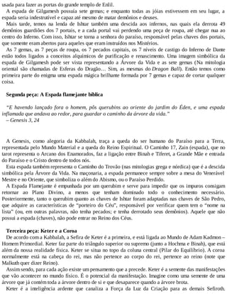 usada para fazer as portas do grande templo de Enlil.
A espada de Gilgamesh possuía sete gemas; e enquanto todas as jóias estivessem em seu lugar, a
espada seria indestrutível e capaz até mesmo de matar demônios e deuses.
Mais tarde, temos na lenda de Ishtar também uma descida aos infernos, nas quais ela derrota 49
demônios guardiões dos 7 portais, e a cada portal vai perdendo uma peça de roupa, até chegar nua ao
centro do Inferno. Com isso, Ishtar se torna a senhora do paraíso, responsável pelas chaves dos portais,
que somente eram abertos para aqueles que eram instruídos nos Mistérios.
As 7 gemas, as 7 peças de roupa, os 7 pecados capitais, os 7 níveis de castigo do Inferno de Dante
estão todos ligados a conceitos alquímicos de purificação e renascimento. Uma imagem simbólica da
espada de Gilgamesh pode ser vista representando a Árvore da Vida e as sete gemas (Na mitologia
oriental são chamadas de Esferas do Dragão… Sim, as mesmas do Dragon Ball). Então temos como
primeira parte do enigma uma espada mágica brilhante formada por 7 gemas e capaz de cortar qualquer
coisa.
Segunda peça: A Espada flamejante bíblica
“E havendo lançado fora o homem, pôs querubins ao oriente do jardim do Éden, e uma espada
inflamada que andava ao redor, para guardar o caminho da árvore da vida.”
– Genesis 3, 24
A Genesis, como alegoria da Kabbalah, traça a queda do ser humano do Paraíso para a Terra,
representada pelo Mundo Material e a queda do Reino Espiritual. O Caminho 17, Zain (espada), que no
tarot representa o Arcano dos Enamorados, faz a ligação entre Binah e Tiferet, a Grande Mãe e entrada
do Paraíso e o Cristo dentro de todos nós.
Esta espada também representa o Caminho do Trovão (nas mitologias grega e nórdica) que é a descida
simbólica pela Árvore da Vida. Na maçonaria, a espada permanece sempre sobre a mesa do Venerável
Mestre e no Oriente, que simboliza o além do Abismo, ou o Paraíso Perdido.
A Espada Flamejante é empunhada por um querubim e serve para impedir que os impuros consigam
retornar ao Plano Divino, a menos que tenham dominado todo o conhecimento necessário.
Posteriormente, tanto o querubim quanto as chaves de Ishtar foram adaptadas nas chaves de São Pedro,
que adquire as características de “porteiro do Céu”, responsável por verificar quem tem o “nome na
lista” (ou, em outras palavras, não tenha pecados; e tenha derrotado seus demônios). Aquele que não
possui a espada (chaves), não pode entrar no Reino dos Céus.
Terceira peça: Keter e a Coroa
De acordo com a Kabbalah, a Sefira de Keter é a primeira, e está ligada ao Mundo de Adam Kadmon –
Homem Primordial. Keter faz parte do triângulo superior ou supremo (junto a Hochma e Binah), que está
além da nossa realidade física. Keter se situa no topo da coluna central (Pilar do Equilíbrio). A coroa
normalmente está na cabeça do rei, mas não pertence ao corpo do rei, pertence ao reino (note que
Malkuth quer dizer Reino).
Assim sendo, para cada ação existe um pensamento que a precede. Keter é a semente das manifestações
que vão acontecer no mundo físico. É o potencial da manifestação. Imagine como uma semente de uma
árvore que já contém toda a árvore dentro de si e que desaparece quando a árvore brota.
Keter é a inteligência ardente que canaliza a Força da Luz da Criação para as demais Sefiroth.
 