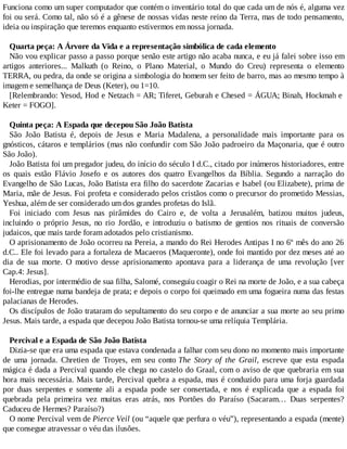 Funciona como um super computador que contém o inventário total do que cada um de nós é, alguma vez
foi ou será. Como tal, não só é a gênese de nossas vidas neste reino da Terra, mas de todo pensamento,
ideia ou inspiração que teremos enquanto estivermos em nossa jornada.
Quarta peça: A Árvore da Vida e a representação simbólica de cada elemento
Não vou explicar passo a passo porque senão este artigo não acaba nunca, e eu já falei sobre isso em
artigos anteriores... Malkuth (o Reino, o Plano Material, o Mundo do Creu) representa o elemento
TERRA, ou pedra, da onde se origina a simbologia do homem ser feito de barro, mas ao mesmo tempo à
imagem e semelhança de Deus (Keter), ou 1=10.
[Relembrando: Yesod, Hod e Netzach = AR; Tiferet, Geburah e Chesed = ÁGUA; Binah, Hockmah e
Keter = FOGO].
Quinta peça: A Espada que decepou São João Batista
São João Batista é, depois de Jesus e Maria Madalena, a personalidade mais importante para os
gnósticos, cátaros e templários (mas não confundir com São João padroeiro da Maçonaria, que é outro
São João).
João Batista foi um pregador judeu, do início do século I d.C., citado por inúmeros historiadores, entre
os quais estão Flávio Josefo e os autores dos quatro Evangelhos da Bíblia. Segundo a narração do
Evangelho de São Lucas, João Batista era filho do sacerdote Zacarias e Isabel (ou Elizabete), prima de
Maria, mãe de Jesus. Foi profeta e considerado pelos cristãos como o precursor do prometido Messias,
Yeshua, além de ser considerado um dos grandes profetas do Islã.
Foi iniciado com Jesus nas pirâmides do Cairo e, de volta a Jerusalém, batizou muitos judeus,
incluindo o próprio Jesus, no rio Jordão, e introduziu o batismo de gentios nos rituais de conversão
judaicos, que mais tarde foram adotados pelo cristianismo.
O aprisionamento de João ocorreu na Pereia, a mando do Rei Herodes Antipas I no 6º mês do ano 26
d.C.. Ele foi levado para a fortaleza de Macaeros (Maqueronte), onde foi mantido por dez meses até ao
dia de sua morte. O motivo desse aprisionamento apontava para a liderança de uma revolução [ver
Cap.4: Jesus].
Herodias, por intermédio de sua filha, Salomé, conseguiu coagir o Rei na morte de João, e a sua cabeça
foi-lhe entregue numa bandeja de prata; e depois o corpo foi queimado em uma fogueira numa das festas
palacianas de Herodes.
Os discípulos de João trataram do sepultamento do seu corpo e de anunciar a sua morte ao seu primo
Jesus. Mais tarde, a espada que decepou João Batista tornou-se uma relíquia Templária.
Percival e a Espada de São João Batista
Dizia-se que era uma espada que estava condenada a falhar com seu dono no momento mais importante
de uma jornada. Chretien de Troyes, em seu conto The Story of the Grail, escreve que esta espada
mágica é dada a Percival quando ele chega no castelo do Graal, com o aviso de que quebraria em sua
hora mais necessária. Mais tarde, Percival quebra a espada, mas é conduzido para uma forja guardada
por duas serpentes e somente ali a espada pode ser consertada, e nos é explicada que a espada foi
quebrada pela primeira vez muitas eras atrás, nos Portões do Paraíso (Sacaram… Duas serpentes?
Caduceu de Hermes? Paraíso?)
O nome Percival vem de Pierce Veil (ou “aquele que perfura o véu”), representando a espada (mente)
que consegue atravessar o véu das ilusões.
 